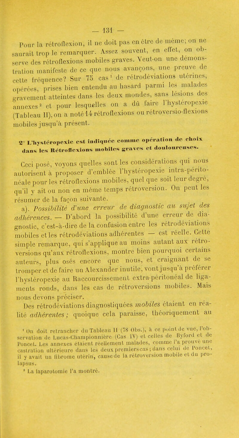 .aurait U-op le remarquer. Assez souvent, en efTet on ob- serve des rétroflexions molDiles graves. Veut-on une démons- tration manifeste de ce que nous avançons, une preuve de cette fréquence? Sur 75 cas ' de rctrodéviations utérines, opérées, prises bien entendu au hasard parmi les malades o-l-avement atteintes dans les deux mondes, sans lésions des annexes^ et pour lesquelles on a dû faire l'hystéropexie (Tableau II), on a noté 14 rétroflexions ou rétroversio-flexions mobiles jusqu'cà présent. îî L'hystcropexic est iurtiqucc comme opération de choix dans les Uctroflcxions mobiles graves et douloureuses. Ceci posé, voyons quelles sont les considérations qui nous autorisent à proposer d'emblée l'hystéropexie intra-périto- néale pour les rétroflexions mobiles, quel que soit leur degré, qu'il y ait ou non en même temps rétroversion. On peut les résumer de la façon suivante. a). Possibilité d'une erreur de diagnostic au sujet des adhérences. — D'abord la possibilité d'une erreur de dia- gnostic, c'est-à-dire de la confusion entre les rétrodéviations mobiles elles rétrodéviations adhérentes — est réelle. Cette simple remarque, qui s'applique au moins autant aux rétro- versions qu'aux rétroflexions, montre bien pourquoi certains auteurs, plus osés encore que nous, et craignant de se tromper el de faire un Alexander inutile, vont jusqu'à préférer l'hystéropexie au Raccourcissemenl extra-péritonéal de liga- ments ronds, dans les cas de rétroversions mobiles. Mais nous devons préciser. Des rétrodéviations diagnostiquées mobiles étaient en réa- lité adhérentes ; quoique cela paraisse, théoriquement au • Un doit relranchcr du Tableau 11 (78 Obs.), à ce puinUie vue, l'ob- scrvalion de Lucas-Gliampionnière (Cas IV) et celles de Byford el de l'oncel. Les annexes élaienl réellemeni malades, conime l'a prouve une castration ultérieure dans les deux premierscas ; dans celui de l'oncet, il y avait un fibrome utérin, causede la rétroversion mobile et du pro- lapsus. * La laparotomie l'a montré.
