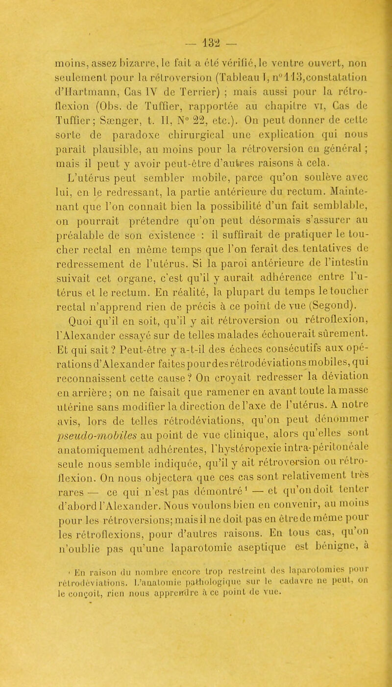 moins, assez hizaiM-e, le fait a clé vérifié, le vciilre ouvert, non seulcnienL pour la rétroversion (Tableau 1, n 113,constatation d'Hartmann, Cas IV de Terrier) ; mais aussi pour la rétro- llexion (Obs. de Tuffier, rapportée au chapitre vi, Cas de Tuffier; Stcnger, t. Il, N 22, etc.). On peut donner de cette sorte de paradoxe chirurgical une explication qui nous paraît plausible, au moins pour la rétroversion en général ; mais il peut y avoir peut-être d'autres raisons à cela. L'utérus peut sembler mobile, parce qu'on soulève avec lui, en le redressant, la partie antérieure du rectum. Mainte- nant que l'on connaît bien la possibilité d'un fait semblable, on pourrait prétendre qu'on peut désormais s'assurer au préalable de son existence : il suffirait de pratiquer le lou- cher rectal en même temps que l'on ferait des tentatives de redressement de l'utérus. Si la paroi antérieure de l'intestin suivait cet organe, c'est qu'il y aurait adhérence entre l'u- térus et le rectum. En réalité, la plupart du temps le toucher rectal n'apprend rien de précis à ce point de vue (Segond). Quoi qu'il en soit, qu'il y ait rétroversion ou rétroflexion, l'Alexander essayé sur de telles malades échouerait sûrement. Et qui sait? Peut-être y a-t-il des échecs consécutifs aux opé- rations d'Alexander faites pourdesrétrodéviations mobiles, qui reconnaissent cette cause? On croyait redresser la déviation en arrière; on ne faisait que ramener en avant toute la masse utérine sans modifier la direction de l'axe de l'utérus. A notre avis, lors de telles rétrodéviations, qu'on peut dénommer pseudo-mobiles au point de vue clinique, alors qu'elles sont anatomiquement adhérentes, l'hystéropexie intra-péritonéale seule nous semble indiquée, qu'il y ait rétroY64-sion ou rétro- flexion. On nous objectera que ces cas sont relativement très rares— ce qui n'est pas démontré* — et qu'ondoit tenter d'abord l'Alexander. Nous voulons bien en convenir, au moins pour les rétroversions; mais il ne doit pas en être de môme pour les rétroflexions, pour d'autres raisons. En tous cas, qu'on n'oublie pas qu'une laparotomie aseptique est bénigne, à ' Kn raison du noinlirc oncon; \Si>\) rcslrcinl des Inparuloniics pour réLrodèviiiLioiis. I.'iiticiluiiiic |)ul;li<)l()y;ii|iiu sur le cadavre ne peut, on le conçoit, rien nous appremlrc à ce poinl de vue.
