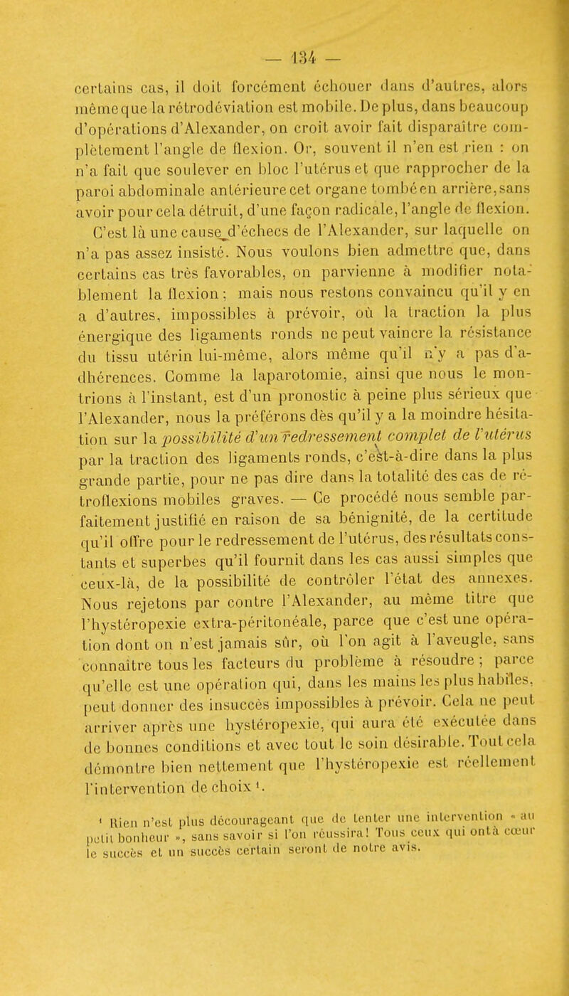 certains cas, il doit forcément échouer dans d'autres, alors même que la rétrodéviation est mobile. Déplus, dans beaucoup d'opérations d'Alexander, on croit avoir fait disparaître com- plètement l'angle de flexion. Or, souvent il n'en est rien : on n'a fait que soulever en bloc l'utérus et que rapprocher de la paroi abdominale antérieure cet organe tombéen arrière,sans avoir pour cela détruit, d'une façon radicale, l'angle de flexion. C'est là une cause^d'échecs de l'Alexander, sur laquelle on n'a pas assez insisté. Nous voulons bien admettre que, dans certains cas très favorables, on parvienne à modifier nota- blement la flexion; mais nous restons convaincu qu'il y en a d'autres, impossibles à prévoir, où la traction la plus énergique des ligaments ronds ne peut vaincre la résistance du tissu utérin lui-même, alors même qu'il n'y a pas d'a- dhérences. Gomme la laparotomie, ainsi que nous le mon- trions à l'instant, est d'un pronostic à peine plus sérieux que l'Alexander, nous la préférons dès qu'il y a la moindre hésita- tion sur la -possibilité d'un redressement complet de Vutérus par la traction des ligaments ronds, c'eVt-à-dire dans la plus grande partie, pour ne pas dire dans la totalité des cas de ré- troflexions mobiles graves. — Ce procédé nous semble par- faitement justifié en raison de sa bénignité, de la certitude qu'il olfre pour le redressement de l'utérus, des résultats cons- tants et superbes qu'il fournit dans les cas aussi simples que ceux-là, de la possibilité de contrôler l'état des annexes. Nous rejetons par contre l'Alexander, au même titre que l'hystéropexie extra-péritonéale, parce que c'est une opéra- tion dont on n'est jamais sûr, où l'on agit à l'aveugle, sans connaître tous les facteurs du problème à résoudre; parce qu'elle est une opération qui, dans les mains les plus habiles, peut donner des insuccès impossibles à prévoir. Cela ne peut arriver après une hysléropexie, qui aura été exécutée dans de bonnes conditions et avec tout le soin désirable. Tout cela démontre bien nettement que l'hystéropexie est réellement l'intervention de choix ». ' llien n'est plus décourageant ([iic de tenter une iutervenlion an petit bonheur », sans savoir si l'on réussira! Tous cou.x qui onlà canu- le succès et un succès certain seront de notre avis.