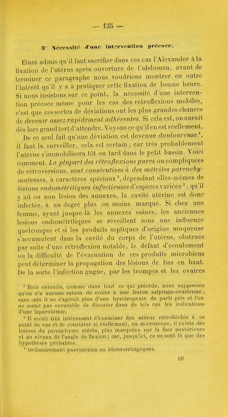 3 Xccessîté cI'huc înterventiou ppccocc. Elant admis qu'il faut sacrifier dans ces cas l'Alexander à la fixation de l'utérus après ouverture de l'abdomen, avant de terminer ce paragraphe nous voudrions montrer en outre l'intérêt qu'il y a à pratiquer cette fixation de bonne heure. Si nous insistons sur ce point, la nécessité d'une interven- tion précoce même pour les cas des rétroflexions mobiles, c'est que ces sortes de déviations ont les plus grandes chances de devenir assez rapidement adhérentes. Si cela est, on aurait dès lors grand tortd'attendre. Voyons ce qu'il en est réellement. De ce seul fait qu'une déviation est devenue douloureuse*, il faut la surveiller, cela est certain ; car très probablement l'utérus s'immobilisera tôt ou tard dans le petit bassin. Voici comment. La plupart des rétroflexions pures ou compliquées de rétroversions, sont consécutives à des métrites j)arenchy- mafeuses, à caractères spéciaux ^ dépendant elles-mêmes de lési07is endométritiques infectieuses d'espèces variées ' ; qu'il y ait ou non lésion des annexes, la cavité utérine est donc infectée, à un degré plus ou moins marqué. Si chez une femme, ayant jusque-là les annexes saines, les anciennes lésions endométritiques se réveillent sous une influence quelconque et si les produits septiques d'origine muqueuse s'accumulent dans la cavité du corps de l'utérus, obstruée par suite d'une rétroflexion notable, le défaut d'écoulement ou la difficulté de l'évacuation de ces produits microbiens peut déterminer la propagation des lésions de bas en haut. De la sorte l'infection gagne, par les trompes et les ovaires ' Bien entendu, comme dans tout ce qui précède, nous supposons qu'on n'a aucune raison de croire à une lésion salpingo-ovarienne ; sans cela il ne s'agirait plus d'une hysléropexie de parti pris et l'on ne serait pas excusable de discuter dans de tels cas les indications d'une laparotomie. ' Il serait très intéressant d'examiner des utérus rétroficchis à ce point de vue et de constater si réellement, au microscope, il existe des lésions du parenchyme utérin, plus marquées sur la face postérieure et au niveau de l'angle de flexion ; car, jusqu'ici, ce ne sont là que des hypolliéses probables. ' Urdinairement-puerpérales ou blennorrhagiqucs. 10