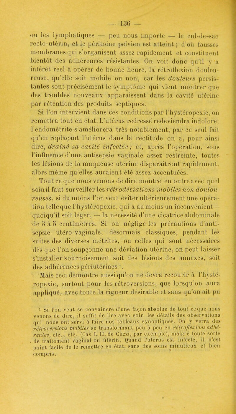 ou les lymphatiques — peu nous imporle — le cul-de-sac reclo-utérin, et le périLoiiie pelvien est atteint ; d'où fausses membranes qui s'organisent assez rapidement et constituent bientôt des adhérences résistantes. On voit donc qu'il y a intérêt réel à opérer de bonne heure, la rétrollexion doulou- reuse, qu'elle soit mobile ou non, car les douleurs persis- tantes sont précisément le symptôme qui vient montrer que des troubles nouveaux apparaissent dans la cavité utérine par rétention des produits septiques. Si l'on intervient dans ces conditions par l'hystéropexie, on remettra tout en état. L'utérus redressé redeviendra indolore; l'endométrite s'améliorera très notablement, par ce seul fait qu'en replaçant l'utérus dans la rectitude on a, pour ainsi dire, drainé sa cavité infectée ; et, après l'opération, sous l'influence d'une antisepsie vaginale assez restreinte, toutes les lésions de la muqueuse utérine disparaîtront rapidement, alors même qu'elles auraient été assez accentuées. Tout ce que nous venons de dire montre en outre avec quel soin il faut surveiller les rétrodéviatio»s mobiles non doulou- reuses., si du moins l'on veut éviter ultérieurement une opéra- tion telle que l'hystéropexie, qui a au moins un inconvénient— quoiqu'il soit léger, — la nécessité d'une cicatrice abdominale de 3 à 5 centimètres. Si on néglige les précautions d'anti- sepsie utéro-vaginale, désormais classiques, pendant les suites des diverses métrites, ou celles qui sont nécessaires dès que l'on soupçonne une déviation utérine, on peut laisser s'installer sournoisement soit des lésions des annexes, soit des adhérences périutérines Mais ceci démontre aussi qu'on ne devra recourir à l'hysté- ropexie, surtout pour les rétroversions, que lorsqu'on aura appliqué, avec toute la rigueur désirable et sans qu'on ait pu 1 Si l'on veut se convaincre d'une façon absolue de loul, ce que nous venons de dire, il suffit de lire avec soin les détails des observations qui nous ont servi à faire nos tableaux synoptiques. On y verra des rétroversions mobiles se transformant peu à peu en rétroflexions adhé- renies, etc., etc. (Cas I, H, de Cuzzi, par c.vemple), malgré toute sorte . de traitement Vaginal ou utérin. Quand l'utérus est infecté, il n'est point facile de le remettre en état, sans des soins minutieux et bien compris.
