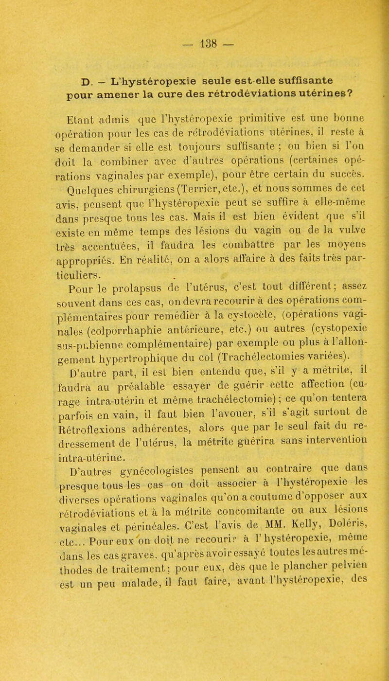 D. — L'hystéropexie seule est-elle suffisante pour amener la cure des rétrodéviations utérines? Etant admis que l'hystéropexie primitive est une bonne opération pour les cas de rétrodéviations utérines, il reste à se demander si elle est toujours suffisante ; ou bien si l'on doit la combiner avec d'autres opérations (certaines opé- rations vaginales par exemple), pour être certain du succès. Quelques chirurgiens (Terrier, etc.), et nous sommes de cet avis, pensent que l'hystéropexie peut se suffire à elle-même dans presque tous les cas. Mais il est bien évident que s'il existe en même temps des lésions du vagin ou de la vulve très accentuées, il faudra les combattre par les moyens appropriés. En réalité, on a alors affaire à des faits très par- ticuliers. Pour le prolapsus de l'utérus, c'est tout différent ; assez souvent dans ces cas, on devra recourir à des opérations com- plémentaires pour remédier à la cystocèle, (opérations vagi- nales (colporrhaphie antérieure, etc.) ou autres (cystopexie sus-pubienne complémentaire) par exemple ou plus à l'allon- gement hypertrophique du col (Trachélectomies variées). D'autre paiH, il est bien entendu que, s'il y a métrite, il faudra au préalable essayer de guérir cette affection (cu- rage intra-utérin et même trachélectomie) ; ce qu'on tentera parfois en vain, il faut bien l'avouer, s'il s'agit surtout de Rétroflexions adhérentes, alors que par le seul fait du re- dressement de l'utérus, la métrite guérira sans intervention intra-utérine. D'autres gynécologistes pensent au contraire que dans presque tous les cas on doit associer à l'hystéropexie les diverses opérations vaginales qu'on a coutume d'opposer aux réirodéviations et à la métrite concomitante ou aux lésions vaginales et périnéales. C'est l'avis de MM. Kelly, Doléris, etc.. Pour eux on doit ne recouri;- à l'hystéropexie, même dans les cas graves, qu'après avoir essayé toutes les autres mé- thodes de traitement; pour eux, dès que le plancher pelvien est un peu malade, il faut faire, avant l'hystéropexie, des