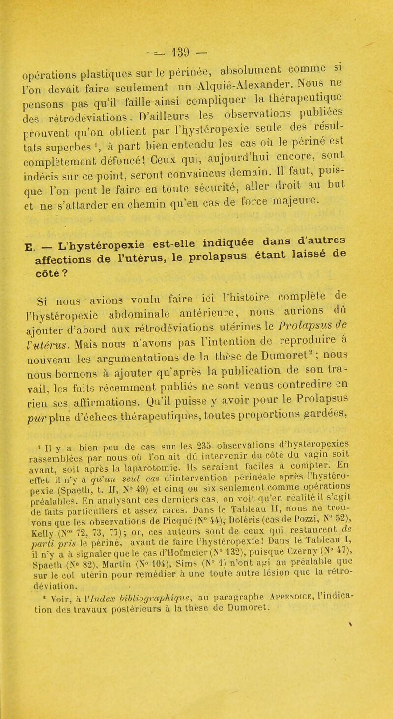 opérations plastiques sur le périnée, absolument comme si l'on devait faire seulement un Alquié-Alexander. Nous ne pensons pas qu'il faille ainsi compliquer la thérapeutique des rétrodéviations. D'ailleurs les observations publiées prouvent qu'on oblient par l'hystéropexie seule des résul- tais superbes \ à part bien entendu les cas où le penne est complètement défoncé! Ceux qui, aujourd'hui encore, sont indécis sur ce point, seront convaincus demain. Il faut, puis- que l'on peut le faire en toute sécurité, aller droit au but et ne s'attarder en chemin qu'en cas de force majeure. E - L'hystéropexie est-elle indiquée dans d'autres affections de l'utérus, le prolapsus étant laisse de côté? Si nous avions voulu faire ici l'histoire complète de l'hystéropexie abdominale antérieure, nous aurions dû ajouter d'aboixl aux rétrodéviations utérines le Prolapsiis de Vulérus. Mais nous n'avons pas l'intention de reproduire à nouveau les argumentations de la thèse deDumoret^ nous nous bornons à ajouter qu'après la publication de son tra- vail, les faits récemment publiés ne sont venus contredire en rien ses affirmations. Qu'il puisse y avoir pour le Prolapsus ;)îM-plus d'échecs thérapeutiques, toutes proportions gardées, ' Il y a bien peu de cas sur les 235 observations d'hystéropexies rassemblées par nous où l'on ait dû intervenir du côté du vagin soit avant, soit après la laparotomie. Ils seraient faciles à compter. Ln effet il n'y a qu'un seul cas d'intervention périnéale après l'hystéro- pexie (Spaeth, t. ir, N 49) et cinq ou six seulement comme opérations préalables. En anaivsant ces derniers cas. on voit qu'en réalité il s'agit de faits particuliers et assez rares. Dans le Tableau II, nous ne trou- vons que les observations de Picquè (N-U), Doléris (cas de l'ozzi, N° 52), Kelly (iN' 72, 73, 77); or, ces auteurs sont de ceux qui restaurent de parti pris le périné, avant de faire l'hystéropexie! Dans le Tableau I, il n'y a à signaler que le cas d'IIormeier (.N 132), puisque Czerny (.^° 47), Spaeth (N» 82), Martin (N- 104), Sims (iN° I) n'ont agi au préalable que sur le col utérin pour remédier ti une toute autre lésion que la rétro- déviation. • Voir, à l'Index bibliographique, au paragraphe Appendice, l'indica- tion des travaux postérieurs à la thèse de Dumoret.