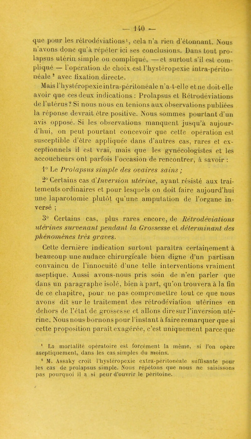 — -140 — que pour les rélroddviations', cela n'a rien d'étonnant. Nous n'avons donc qu'à répéter ici ses conclusions. Dans tout pro- lapsus utérin simple ou compliqué, —et surtout s'il est com- pliqué — l'opération de choix est l'hystérope.Kie intra-périto- néale * avec fixation directe. Maisl'hystéropexieintra-périlonéalen'a-t-elle et ne doit-elle avoir que ces deux indications : Prolapsus et Rétrodévialions de l'utérus? Si nous nous en tenions aux observations publiées la réponse devrait être positive. Nous sommes pourtant d'un avis opposé. Si les observations manquent jusqu'à aujour- d'hui, on peut pourtant concevoir que cette opération est susceptible d'être appliquée dans d'autres cas, rares et ex- ceptionnels il est vrai, mais que les gynécologistes et les accoucheurs ont parfois l'occasion de rencontrer, à savoir : 1° Le Prolapsus simple des ovaires sains ; 2° Certains cas (X'Inversion utérine, ayant résisté aux trai- tements ordinaires et pour lesquels on doit faire aujourd'hui une laparotomie plutôt qu'une amputation de l'organe in- versé ; 3° Certains cas, plus rares encore, de Rétrodévialions utérines survenant pendant la Grossesse et déterminant des phénomènes très graves. Celte dernière indication surtout paraîtra certainement à beaucoup une audace chirurgi'cale bien digne d'un partisan convaincu de l'innocuité d'une telle interventions vraiment aseptique. Aussi avons-nous pris soin de n'en parler que dans un paragraphe isolé, bien à part, qu'on trouvera à la fin de ce chapitre, pour ne pas compromettre tout ce que nous avons dit sur le traitement des rétrodévialion utérines en dehors de l'état de grossesse et allons diresur l'inversion uté- rine. Nous nous bornons pour l'instant à faire remarquer que si cette proposition parait exagérée, c'est uniquement parce que * La morlalité opératoire est forcément la même, si l'on opère aseptiqiiemenl, dans les cas.simples du moins. ' M. Assaky croit l'iiystéropexie exlra-périlonéaie suffisante pour les cas de prolapsus simple. Nous répétons (|nc nous ne saisissons pas pourquoi il a si peur d'ouvrir le péritoine.