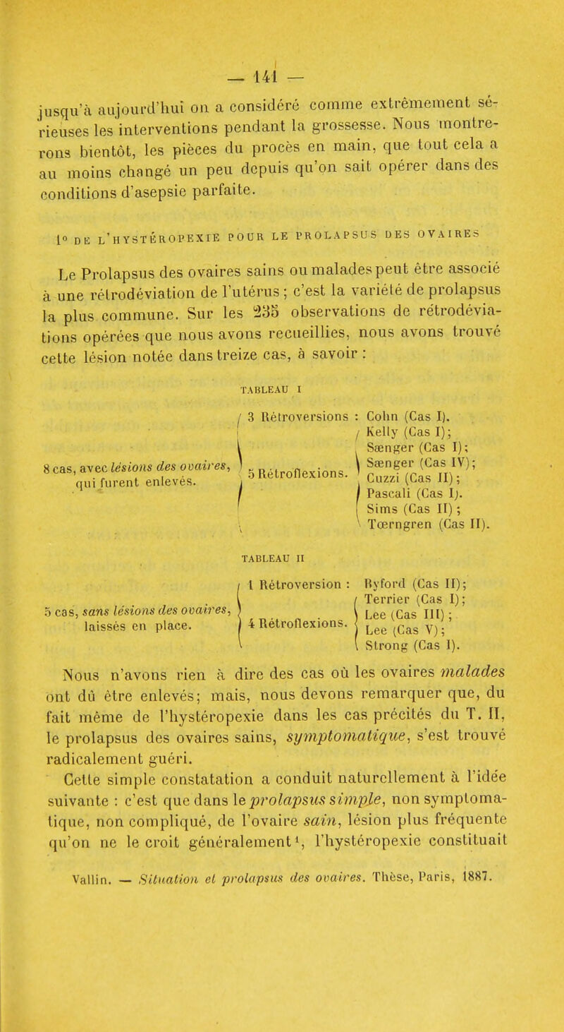 jusqu'à aujourd'hui on a considéré comme extrêmement sé- rieuses les interventions pendant la grossesse. Nous montre- rons bientôt, les pièces du procès en main, que tout cela a au moins changé un peu depuis qu'on sait opérer dans des conditions d'asepsie parfaite. i» DE l'hYSTÉROI'EXIE POUR LE PROLAPSUS DES OVAIRES Le Prolapsus des ovaires sains ou malades peut être associé à une rétrodéviation de l'utérus ; c'est la variété de prolapsus la plus commune. Sur les i23S observations de rétrodévia- tions opérées que nous avons recueillies, nous avons trouvé cette lésion notée dans treize cas, à savoir : TABLEAU I / 3 Rétroversions : Colin (Cas I). , Kelly (Cas I); i SaenRer (Cas I); 8cas,avec/.sio«.rf.sc>.«i/-.., ) \ ^^f/;,^f^^ nui furent enlevés. j , tiuz/i (t,as ii), f I Pascali (Cas I;. ' Sims (Cas II) ; ïœrngren (Cas II). TABLEAU II il Rétroversion : Ryford (Cas II); / Terrier (Cas I); \ Lee (Cas IJI) ■ 4 Rétronexions. ^^.^^ y^.' ( Slrong (Cas 1). Nous n'avons rien à dire des cas où les ovaires malades ont dû être enlevés; mais, nous devons remarquer que, du fait même de l'hystéropexie dans les cas précités du T. II, le prolapsus des ovaires sains, symptomatique, s'est trouvé radicalement guéri. Cette simple constatation a conduit naturellement à l'idée suivante : c'est que dans \e prolapsus simple, non symptoma- tique, non compliqué, de l'ovaire sain, lésion plus fréquente qu'on ne le croit généralement*, l'hystéropexie constituait Vallin. — Situation el prolapsus des ovaires. Thèse, Paris, 1887.