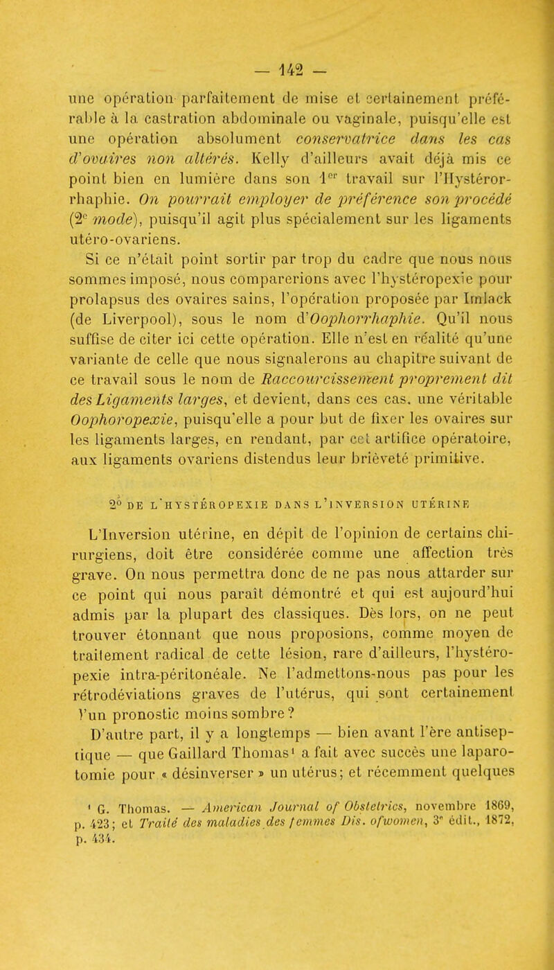une opération parfaitement de mise et certainement préfé- rable à la castration abdominale ou vaginale, puisqu'elle est une opération absolument consermilrice dans les cas d'ovaires non altérés. Kelly d'ailleurs avait déjà mis ce point bien en lumière dans son 1°'' travail sur l'IIystéror- rhaphie. On pourrait emj^loyer de préférence son procédé (2 mode), puisqu'il agit plus spécialement sur les ligaments utéro-ovariens. Si ce n'était point sortir par trop du cadre que nous nous sommes imposé, nous comparerions avec l'hystéropexie pour prolapsus des ovaires sains, l'opération proposée par Imlack (de Liverpool), sous le nom d'Oophorrhaphie. Qu'il nous suffise de citer ici cette opération. Elle n'est en réalité qu'une variante de celle que nous signalerons au chapitre suivant de ce travail sous le nom de Raccourcissement proprement dit des Ligaments larges, et devient, dans ces cas. une véritable Oophoropexie, puisqu'elle a pour but de fixer les ovaires sur les ligaments larges, en rendant, par cet artifice opératoire, aux ligaments ovariens distendus leur brièveté primitive. 2° DE l'hystéropexie dans l'jnversion utérine L'Inversion utérine, en dépit de l'opinion de certains chi- rurgiens, doit être considérée comme une affection très grave. On nous permettra donc de ne pas nous attarder sur ce point qui nous paraît démontré et qui est aujourd'hui admis par la plupart des classiques. Dès lors, on ne peut trouver étonnant que nous proposions, comme moyen de trailement radical de cette lésion, rare d'ailleurs, l'hystéro- pexie intra-péritonéale. Ne l'admettons-nous pas pour les rétrodéviations graves de l'utérus, qui sont certainement l'un pronostic moins sombre? D'autre part, il y a longtemps — bien avant l'ère antisep- tique — que Gaillard Thomas' a fait avec succès une laparo- tomie pour « désinverser » un utérus; et récemment quelques ' G. Thomas. — American Journal of Obstelrics, noveml)rc 1869, p. 423; et Trailé des maladies des lemmes Dis. ofwomcn, 3' édit., 1872, p. 434.