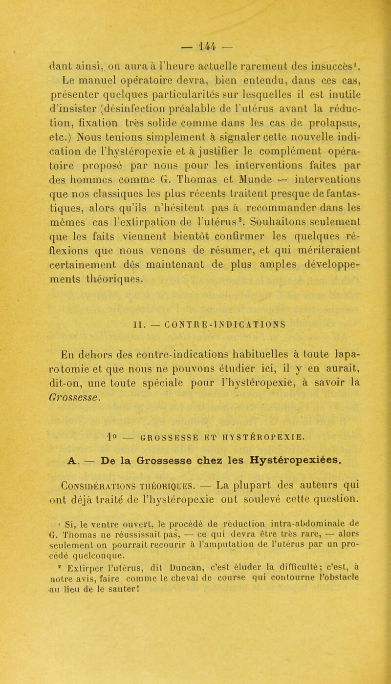 tlanl ainsi, oa aura à riiciire actuelle rarement des insuccès'. Le manuel opératoire devra, bien entendu, dans ces cas, présenter quelques particularités sur lesquelles il est inutile d'insister (désinfection préalable de l'utérus avant la réduc- tion, fixation très solide comme dans les cas de prolapsus, etc.) Nous tenions simplement à signaler cette nouvelle indi- cation de l'hystéropexie et à justifier le complément opéra- toire proposé par nous pour les interventions faites par des hommes comme G. Thomas et Munde — interventions que nos classiques les plus récents traitent presque de fantas- tiques, alors qu'ils n'hésitent pas à recommander dans les mêmes cas l'extirpation de ^utérus^ Souhaitons seulement que les faits viennent bientôt confirmer les quelques ré- flexions que nous venons de résumer, et qui mériteraient certainement dès maintenant de plus amples développe- ments théoriques. II. — CONTRE-INDICATIONS En dehors des contre-indications habituelles à toute lapa- rotomie et que nous ne pouvons étudier ici, il y en aurait, dit-on, une toute spéciale pour l'hystéropexie, à savoir la Grossesse. 1 — GROSSESSE ET HYSTÉROrEXIE. A. — De la Grossesse chez les Hystéropexiées. Considérations théoriques. — La plupart des auteurs qui ont déjà traité de l'hystéropexie ont soulevé cette question. • Si, le ventre ouvert, le procédé de réduction intra-abdoniinale de G. Thomas ne réussissait pas, — ce qui devra être très rare, — alors seulement on pourrait recourir à l'amputation de l'utérus par un pro- cédé quelconque. ' Extirper l'utérus, dit Duncan, c'est éluder la difficulté; c'est, à notre avis, faire comme le cheval de course qui contourne l'obstacle -au lieu de le sauter!