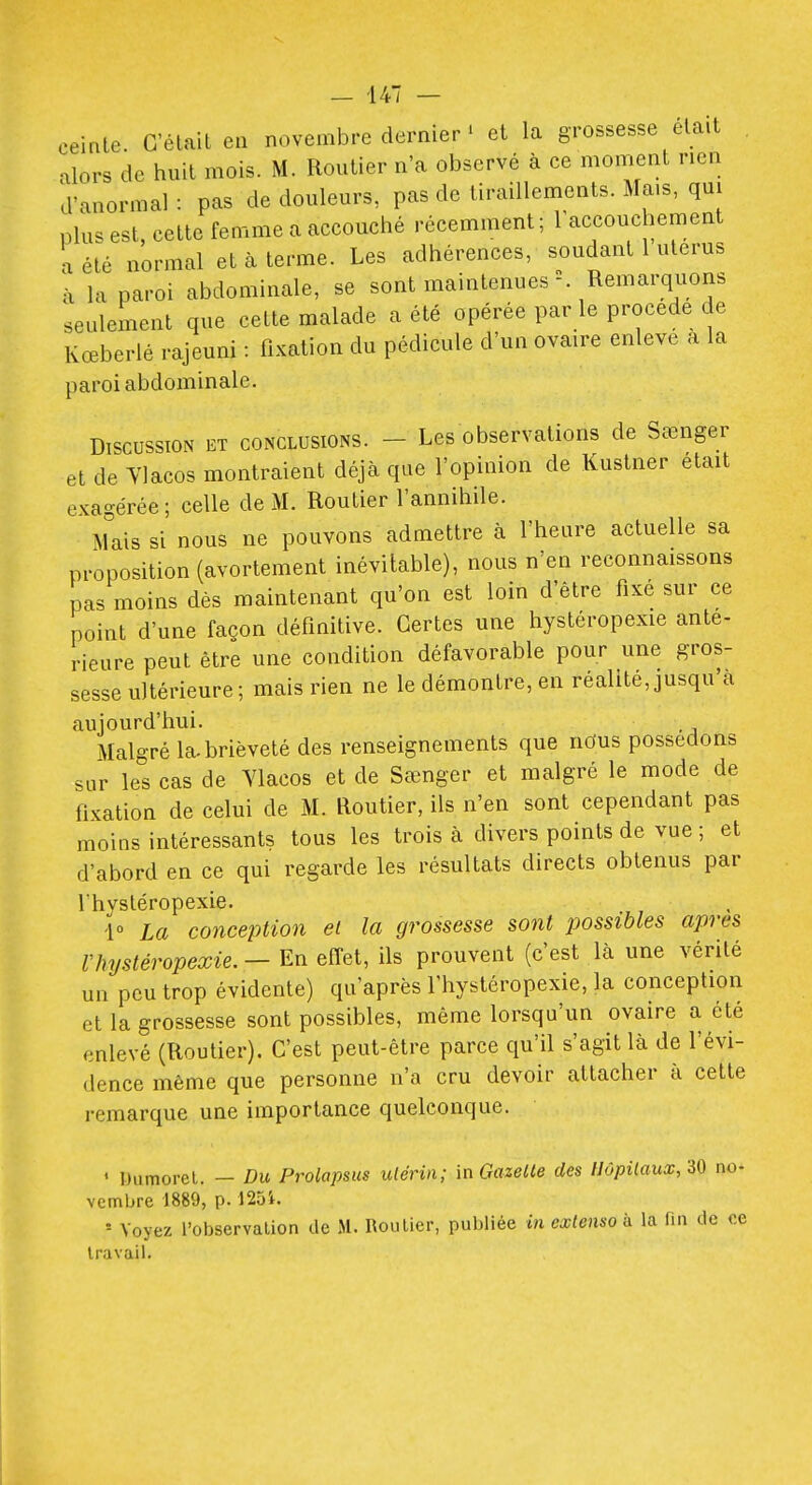 eeirile. C'était eu novembre dernier ' et la grossesse était , alors de huit mois. M. Routier n'a observé à ce moment nen d'anormal : pas de douleurs, pas de tiraillements. Mais, qm plus est, celte femme a accouché récemment; raccouchement a été normal et à terme. Les adhérences, soudant 1 utérus à la paroi abdominale, se sont maintenues Remarquons seulement que celte malade a été opérée par le procède de Kœberlé rajeuni : fixation du pédicule d'un ovaire enlevé a la paroi abdominale. DiscussïOiN ET CONCLUSIONS. - Les obscrvations de Sœnger et de Ylacos montraient déjcà que l'opinion de Kustiier était exagérée; celle de M. Routier l'annihile. Ahiis si nous ne pouvons admettre à l'heure actuelle sa proposition (avortement inévitable), nous n'en reconnaissons pas moins dès maintenant qu'on est loin d'être fixé sur ce point d'une façon définitive. Certes une hystéropexie anle- rieure peut être une condition défavorable pour une gros- sesse ultérieure; mais rien ne le démontre, en réalité, jusqu'à aujourd'hui. Malgré la-brièveté des renseignements que nous possédons sur le^'s cas de Ylacos et de Sœnger et malgré le mode de fixation de celui de M. Routier, ils n'en sont cependant pas moins intéressants tous les trois à divers points de vue ; et d'abord en ce qui regarde les résultats directs obtenus par Ihysléropexie. 1° La conception ei la grossesse sont possibles après rhystéropexie.—En effet, ils prouvent (c'est là une vérité un peu trop évidente) qu'après l'hystéropexie, la conception et la grossesse sont possibles, même lorsqu'un ovaire a été enlevé (Routier). C'est peut-être parce qu'il s'agit là de l'évi- dence même que personne n'a cru devoir attacher à celte remarque une importance quelconque. • Dumorel. — Du Prolapsus ulériii; \nGazeUe des HôpUaux/iO no- vembre 1889, p. 125i. ' Voyez l'observation de M. Routier, publiée in extenso h la fin de ce travail.