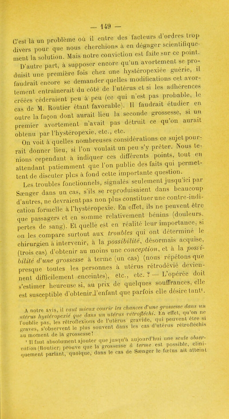C'est là un problème où il entre des facteurs d'ordres trop divers pour que nous cherchions à en dégager scientihque- nt la solution. Mais notre conviction est faite sur ce pomt. D'autre part, à supposer encore qu'un avortement se pro- duisit une première fois chez une hystcropex.ee guérie, il faudrait encore se demander quelles modilicalions cet avor- tement entraînerait du côté de l'utérus et si les adhérences ^•éées céderaient peu à peu (ce qui n'est pas probable, le Is de M. Routier étant favorable). H faudrait étudier en outre la façon dont aurait lieu la seconde grossesse, si uu premier avortement n'avait pas détruit ce qu'on aurait obtenu par l'hystéropexie, etc., etc. On voit à quelles nombreuses considérations ce sujet poui- rait donner lieu, si l'on voulait un peu s'y prêter. Nous te- nions cependant à indiquer ces différents points, tout en attendant patiemment que l'on publie des faits qui permet- tent de discuter plus à fond cette importante question. Les troubles fonctionnels, signalés seulement jusqu ici par Sœn-er dans un cas, s'ils se reproduisaient dans beaucoup d'autres, ne devraient pas non plus constituer une contre-indi- cation formelle à l'hystéropexie. En effet, ils ne peuvent être que passagers et en somme relativement bénins (douleurs, pertes de sang). Et quelle est en réalité leur importance, si on les compare surtout aux troubles qui ont détermine_ le chirurgien à intervenir, à la possibilité, désormais acquise, (trois cas) d'obtenir au moins une concepti07i, et a la posn- bilité d'une grossesse à terme (un cas) (nous répétons que presque toutes les personnes à utérus rétrodévié devien- nent difficilement enceintes), etc., etc. ?- L'opérée doit s'estimer heureuse si, au prix de quelques souffrances, elle est susceptible d'obtenir J'enfant que parfois elle désire InnV. A noire avis, il vaut mieux courir les ^^^ït^^^'Xr.nron n'.' utérus hysléropexié que dans un utérus ''^'''«/^''f'^^l^ ^i^f^'^/g- l'oublie nas les rélroflexions de l'ulèrus gravide, qui peuvent elre si l^a'es, S'obsl^-vent le plus souvent dans les cas d'utérus retroHeclns au moment de la grossesse! . 11 faut absolument ajouter que jusqu'à ^r'^'Z^'^n^i^ o tunV vntioniWouUGV) prouve que la grossesse à terme est possible, cUn. :,ue2ntalnt', quoiqie, dans le cas de Sœnger le fœtus ait atteuu