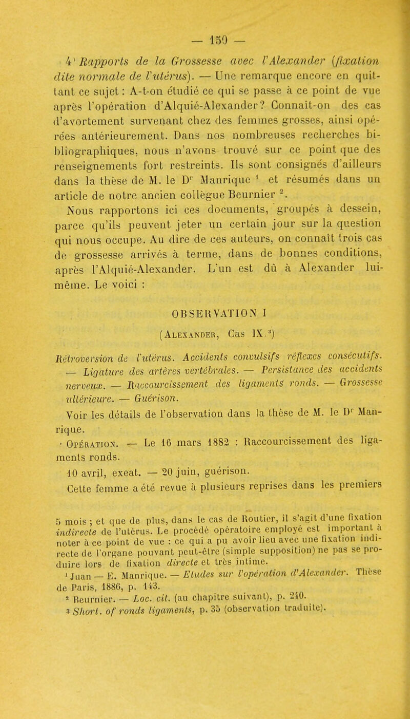 ^'Rapports de la Grossesse mec VAlexander [fixalion dite normale de Vutérus). — Une remarque encore en quit- tant ce sujet : A-t-on étudié ce qui se passe à ce point de vue après l'opération d'Alquié-AIexander? Connaît-on des cas d'avortement survenant chez des l'emines grosses, ainsi opé- rées antérieurement. Dans nos nombreuses recherches bi- bliographiques, nous n'avons trouvé sur ce point que des renseignements fort restreints. Ils sont consignés d'ailleurs dans la thèse de M. le D'' Manrique ' et résumés dans un article de notre ancien collègue Beurnier ^ Nous rapportons ici ces documents, groupés à dessein, parce qu'ils peuvent jeter un certain jour sur la question qui nous occupe. Au dire de ces auteurs, on connaît trois cas de grossesse arrivés à terme, dans de bonnes conditions, après l'Alquié-Alexander. L'un est dû à Alexander lui- même. Le voici : OBSEliVATlOiN I (Alexander, Cas IX.^) Mlroversion de l'utérus. Accidents convulsifs réflexes consécutifs. — Ligature des artères vertébrales. — Persistance des accidents nerveux. — Raccourcissement des ligaments ronds. — Grossesse idiérieure. — Guérison. Voir les détails de l'observation dans la thèse de M. le D' Man- rique. • Opération. — Le 16 mars 1882 : Raccourcissemeat des liga- menls ronds. dO avril, exeat. — 20 juin, guérison. Cette femme a été revue à plusieurs reprises dans les premiers 5 mois ; et que de plus, dans le cas de Roulior, il s'agit d'une fixation indirecte de l'utérus. Le procédé opératoire employé est important a noter à ce point de vue : ce qui a pu avoir lieu avec une fixation indi- recte de l'orRane pouvant peut-être (simple supposition) ne pas se pro- duire lors de fixation directe et très intime. ' Juan — E. Manrique. — Etudes sur l'opération d'Alexander. Thèse de Paris, 1886, p. ii3.  Beurnier. — Lac. cit. (au chapitre suivant), p. 2i0. ^ Short, of ronds Hyaments, p. 35 (observation traduite).