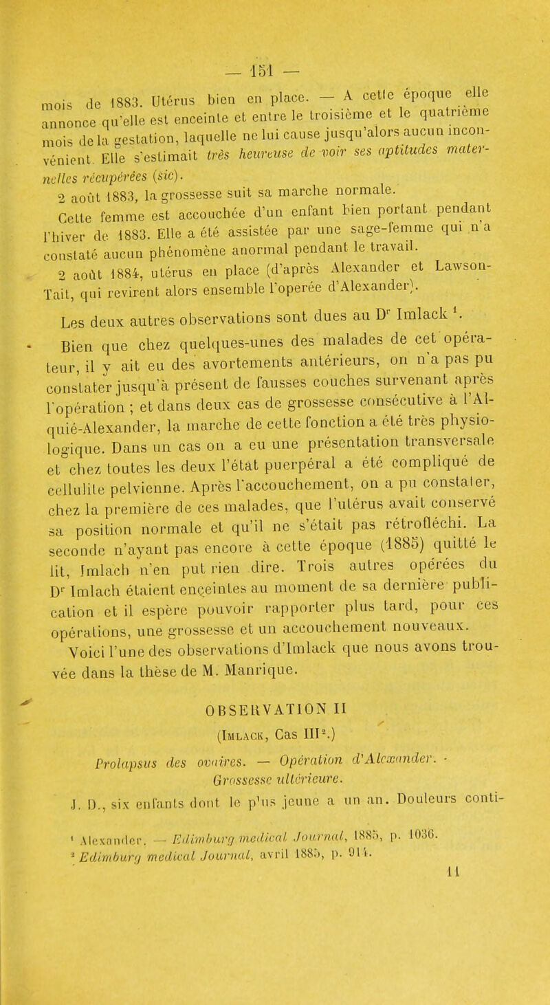 - loi — mois de 1883. Utérus bien eu place. - A celle époque elle annonce qu-elle est enceinte et entre le troisième et le quatrième mois de la gestation, laquelle no lui cause jusqu'alors aucun incon- vénient. Elle s'estimait très heureuse de voir ses aptitudes mater- nelles récupérées {sic). 9 août 1883, la grossesse suit sa marche normale. Celle femme est accouchée d'un enfant tien portant pendant rhiver de 1883. Elle a été assistée par une sage-femme qui n a constaté aucun phénomène anormal pendant le travad. 2 août 1884, utérus en place (d'après Alexander et Lawson- Tail, qui revirent alors ensemble l'opérée d'Alexander}. Les deux autres observations sont dues au D- Imlack Bien que chez quelques-unes des malades de cet opéra- teur, il y ait eu des avortements antérieurs, on n'a pas pu constater jusqu'à présent de fausses couches survenant après l'opération ; et dans deux cas de grossesse consécutive a l'Al- quié-Alexander, la marche de cette fonction a été très physio- logique. Dans un cas on a eu une présentation transversale et^chez toutes les deux l'état puerpéral a été compliqué de cellulite pelvienne. Après laccouchement, on a pu constater, chez la première de ces malades, que l'utérus avait conservé sa position normale et qu'il ne s'était pas rétrofléchi. La seconde n'ayant pas encore à cette époque (1885) quitté le lit, Imlach n'en put rien dire. Trois autres opérées du D-^'lmlach étaient enceintes au moment de sa dernière publi- cation et il espère pouvoir rapporter plus tard, pour ces opérations, une grossesse et un accouchement nouveaux. Voici l'une des observations d'Imlack que nous avons trou- vée dans la thèse de M. Manrique. OBSEUVATION II (Imlack, Cas IIP.) Prolapsus des ovaires. — Opération d'Alcxiinder. ■ Grossesse ultérieure. .]. D., six enfants dont le p'us jeune a un an. Douleurs conli- ' Alexander. — Hd.imbuvri médical .lournai, ISSà, p. 1036. * Edimbunj médical Journal, avril i). 91'i. 11