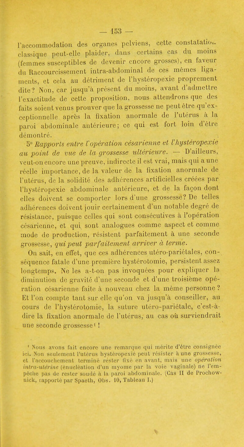 — 158 — raccommodatioa des organes pelviens, cette constatation, classique peut-elle plaider, dans certains cas du moins (femmes susceptibles de devenir encore grosses), en faveur du Raccourcissement intra-abdominal de ces mêmes liga- ments, et cela au détriment de l'hystéropexie proprement dite? Non, car jusqu'à présent du moins, avant d'admettre l'exactitude de cette proposition, nous attendrons que des faits soient venus prouver que la grossesse ne peut être qu'ex- ceptionnelle après la fixation anormale de l'utérus à la paroi abdominale antérieure; ce qui est fort loin d'être démontré. 0° Rapports entre l'opération césarienne et llnjstéropexie au point de mie de la gros&esse ultérieure. — D'ailleurs, veut-on encore une preuve, indirecte il est vrai, mais qui a une réelle importance, de la valeur de la fixation anormale de l'utérus, de la solidité des adhérences artificielles créées par l'hystéropexie abdominale antérieure, et de la façon dont elles doivent se comporter lors d'une grossesse? De telles adhérences doivent jouir certainement d'un notable degré de résistance, puisque celles qui sont consécutives à l'opération césarienne, et qui sont analogues comme aspect et comme mode de production, résistent parfaitement à une seconde grossesse, qui peut parfaitement arriver à terme. On sait, en effet, que ces adhérences utéro-pariétales, con- séquence fatale d'une première hystérotomie, persistent assez longtemps. Ne les a-t-on pas invoquées pour expliquer la diminution de gravité d'une seconde et d'une troisième opé- ration césarienne faite à nouveau chez la même personne ? Et l'on compte tant sur elle qu'on va jusqu'à conseiller, au cours de l'hystérotomie, la suture utéro-pariétale, c'est-à- dire la fixation anormale de l'utérus, au cas oii surviendrait une seconde grossesse* ! ' Nous avons fait encore une remarque qui mérite d'être consignée ici. Non seulement l'utérus liystéropexié peut résister aune grossesse, et l'accoucliemenl terminé rester lixé en avant, mais une opération inlra-uLcrine (énucléation d'un myome par la voie vaginale) ne l'em- pôclie pas de rester soudé à la paroi abdominale. (Cas II de Prochow- nick, rapporté par Spaelli, Obs. 10, Tableau I.) V