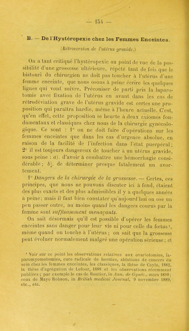 B. — Del'Hystéropexie chez les Femmes Enceintes. [Rétroversion de l'utérus gravide.) Ou a tant critiqué l'hystéropexie au point de vue de la pos- sibilité d'une grossesse ultérieure, répelé tant de fois que le bistouri du chirurgien ne doit pas toucher à l'utérus d'une femme enceinte, que nous osons à peine écrire les quelques lignes qui vont suivre. Préconiser de parti pris la laparo- tomie avec fixation de l'utérus en avant dans les cas de rétrodéviation grave de l'utérus gravide est certes une pro- position qui paraîtra hardie, même à l'heure actuelle. C'est, qu'en effet, cette proposition se heurte à deux axiomes fon- damentaux et classiques chez nous de la chirurgie gynécolo- gique. Ce sont : 1° on ne doit faire d'opérations sur les femmes enceintes que dans les cas d'urgence absolue, en raison de la facilité de l'infection dans l'état puerpéral; 2 il est toujours dangereux de toucher à un utérus gravide, sous peine : a), d'avoir à combattre une hémorrhagie consi- dérable ; b]. de déterminer presque fatalement un avor- tement. i Dangers de la chirurgie de la grossesse. — Certes, ces principes, que nous ne pouvons discuter ici à fond, étaient des plus exacts et des plus admissibles il y a quelques années à peine; mais il faut bien constater qu'aujourd'hui on ose un peu passer outre, au moins quand les dangers courus par la femme sont suffisamment menaçants. On sait désormais qu'il est possible d'opérer les femmes enceintes sans danger pour leur vie ni pour celle du fœtus', môme quand on touche k l'utérus ; on sait que la grossesse peut évoluer normalement malgré une opération sérieuse; et ' Voir sur ce point les observations relatives aux ovarioloniies, l'a- paromyoïnotomies, cure radicale de hernies, aijiatioiis de cancers du sein ciiez les femmes enceintes, les classiques, la thèse de Cayla, 1882, la thèse d'agrégation de f-efoiir, 1888 et les observations récemment publiées-; par exemple le cas de Uoutier, in/Ih». de Gynéc, mars I81'0; ceux de Mayo Uobson, in BriUsIi médical Journal, 9 novembre 1889, etc., etc.