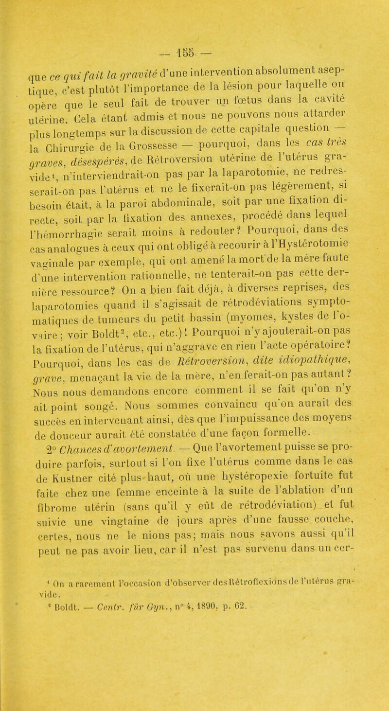 que ce qui fait la gravité d'une intervention absolument asep- tique c'est plutôt l'importance de la lésion pour laquelle on opère' que le seul fait de trouver un fœtus dans la cavité utérine/ Cela étant admis et nous ne pouvons nous attarder plus longtemps sur la discussion de cette capitale question — la Ghiruri^ic de la Grossesse — pourquoi, dans les cas très graves, désespérés, de Rétroversion utérine de l'utérus gra- vide S n'iuterviendrait-on pas par la laparotomie, ne redres- scrait-on pas l'utérus et ne le fixerait-on pas légèrement, si besoin était, à la paroi abdominale, soit par une fixation di- recte, soit par la iixation des annexes, procédé dans lequel l'bémorrhagie serait moins à redouter? Pourquoi, dans des cas analogues à ceux qui ont obligé à recourir à l'Hystérotomie vaginale par exemple, qui ont amené lamort de la mère faute d'une intervention rationnelle, ne tenterait-on pas cette der- nière ressource? On a bien fait déjcà, à diverses reprises, des laparotomies quand il s'agissait de rétrodéviations symi)to- matiques de tumeurs du petit bassin (myomes, kystes de l'o- viire; voir Boldt', etc., etc.)! Pourquoi n'y ajouterait-on pas la fixation de l'utérus, qui n'aggrave en rien l'acte opératoire? Pourquoi, dans les cas de Rétroversion, dite idiopathique, grave, menaçant la vie de la mère, n'en ferait-on pas autant,? Nous nous demandons encore comment il se fait qu'on n'y ait point songé. Nous sommes convaincu qu'on aurait des succès en intervenant ainsi, dès que l'impuissance des moyens de douceur aurait été constatée d'une façon formelle. 2° Chances d'avortement- — Que l'avortement puisse se pro- duire parfois, surtout si l'on fixe l'utérus comme dans le cas de Kustner cité plus haut, où une hystéropexie fortuite fut faite chez une femme enceinte à la suite de l'ablation d'un fibrome utérin (sans qu'il y eût de rétrodéviation) et fut suivie une vingtaine de jours après d'une fausse couche, certes, nous ne le nions pas; mais nous savons aussi qu'il peut ne pas avoir lieu, car il n'est pas survenu dans un cer- ' On a rarement l'occasion d'observer des Rétroflexions de l'iilérus gra- vide. ' Holdl. — Cenl7\ fur Gyn., n 4,1890, p. G2.