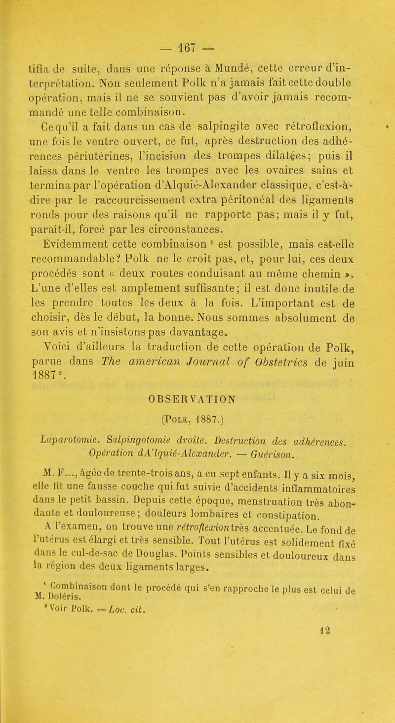 lifia do suite, dans une réponse à Mundé, cette erreur d'in- terprétation. Non seulement Polk n'a jamais fait cette double opération, mais il ne se souvient pas d'avoir jamais recom- mandé une telle combinaison. Ce qu'il a fait dans un cas de salpingite avec rétroflexion, * une fois le ventre ouvert, ce fut, après destruction des adhé- rences périutérines, l'incision des trompes dilatées; puis il laissa dans le ventre les trompes avec les ovaires sains et termina par l'opération d'Alquié-Alexander classique, c'est-à- dire par le raccourcissement extra péritonéal des ligaments ronds pour des raisons qu'il ne rapporte pas; mais il y fut, parait-il, forcé par les circonstances. Evidemment cette combinaison * est possible, mais est-elle recommandable? Polk ne le croit pas, et, pour lui, ces deux procédés sont « deux routes conduisant au même chemin ». L'une d'elles est amplement suffisante; il est donc inutile de les prendre toutes les deux à la fois. L'important est de choisir, dès le début, la bonne. Nous sommes absolument de son avis et n'insistons pas davantage. Voici d'ailleurs la traduction de cette opération de Polk, parue dans The american Journal of Obstetrics de juin 1887 ^ OBSERVATION (Polk, 1887.) Laparotomie. Salpingotomie. droite. Destruction des adhérences. Opération dA'lquié-Alexander. — Guérison. M. F..., âgée de trente-trois ans, a eu sept enfants. Il y a six mois, elle fit une fausse couche qui fut suivie d'accidents inflammatoires dans le petit bassin. Depuis cette époque, menstruation très abon- dante et douloureuse; douleurs lombaires et constipation. A l'examen, on trouve une rétroflexiontrès accentuée. Le fond de l'utérus est élargi et très sensible. Tout l'utérus est solidement fixé dans le cul-de-sac de Douglas. Points sensibles et douloureux dans la région des deux ligaments larges. ' Combinaison dont le procédé qui s'en rapproche le plus est celui de M. Doléris. 'Voir Polk.—Z,of. cti.