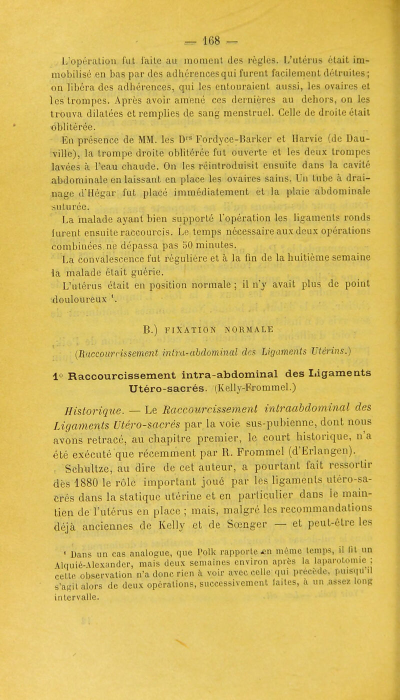 l/opéralion l'uL l'aile au inomeril des règles. L'utérus était im- mobilisé en bas par des adhérences qui furent facilement détruites; on libéra des adhérences, qui les entouraient aussi, les ovaires et Icsti'ompcs. Après avoir amené ces dernières au dehors, on les trouva dilatées et remplies de sang menstruel. Celle de droite était oblitérée. En présence de MM. les D''^ Fordyce-Barker et Harvie (de Dau- ville), la trompe droite oblitérée fut ouverte et les deux trompes lavées à l'eau chaude. On les réintroduisit ensuite dans la cavité abdominale en laissant en place les ovaires sains. Un tube à drai- nage d'Hégar fut placé immédiatement et la plaie abdominale ■.suturée. La malade ayant bien supporté l'opération les ligaments ronds lurent ensuite raccourcis. Le temps nécessaire aux deu.\ opérations combinées ne dépassa pas oO minutes. La convalescence fut régulière et à la fin de la huitièaie semaine la malade était guérie. L'utérus était en position normale ; il n'y avait plus de point 'douloureux *. B.) FIXATION NORMALE {Rdccour ris sèment inlra-abdominal des Ligaments Utérins.) ±° Raccourcissement intra-abdominal des Iiigameats Utéro-sacrés. (Kelly-Frommel.) Historique. — Le Raccourcissement intraahdominal des Ligaments Utéro-sacrés par la voie sus-pubienne, dont nous avons retracé, au chapitre premier, le court historique, n'a été exécuté que récemment par R. Frommel (d'Erlangen). Schultze, au dire de cet auteur, a pourtant fait ressortir dès 1880 le rôle important joue par les ligaments utéro-sa- crés dans la statique utérine et en particulier dans le main- tien de l'utérus en place ; mais, malgré les recommandations déjà anciennes de Kelly et de Sœnger — et peut-être les ' Dans un cas analogue, que Polk rapporte £n même temps, il lit un Alquié-Alexundcr, mais deux semaines environ après la laparotomie : celto oljservalion n'a donc rien à voir avec celle qui précède, puis(|u il s'agit alors de deux opérations, successivement laites, a un assez Iour intervalle.