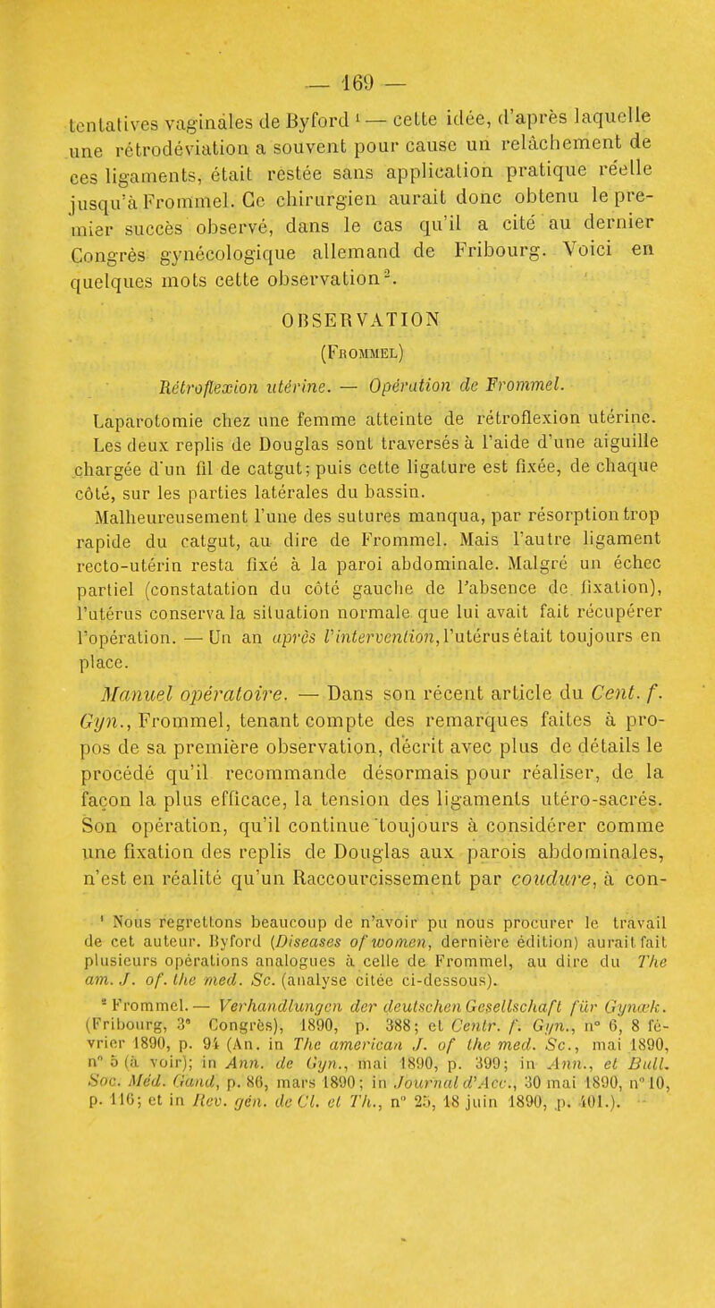 lenlatives vaginales de Byford cette idée, d'après laquelle une rétrodéviation a souvent pour cause un relâchement de ces ligaments, était restée sans application pratique réelle jusqu'à Frommel. Ce chirurgien aurait donc obtenu le pre- mier succès observé, dans le cas qu'il a cité au dernier Congrès gynécologique allemand de Fribourg. Voici en quelques mots cette observation-. OBSERVATION (Fbommel) Rétroflexion utérine. — Opération de Frojnmel. Laparotomie chez une femme atteinte de rétroflexion utérine. Les deux replis de Douglas sont traversés à l'aide d'une aiguille chargée d'un fd de catgut; puis cette ligature est fixée, de chaque côté, sur les parties latérales du bassin. Malheureusement l'une des sutures manqua, par résorption trop rapide du catgut, au dire de Frommel. Mais l'autre ligament recto-utérin resta fixé à la paroi abdominale. Malgré un échec partiel (constatation du côté gauclie de Tabsence de llxation), l'utérus conserva la situation normale que lui avait fait récupérer l'opération. — Un an après Z'm<eruen/io7z, l'utérus était toujours en place. Manuel opératoire. — Dans son récent article du Cent. f. Gyn., Frommel, tenant compte des remarques faites à pro- pos de sa première observation, décrit avec plus de détails le procédé qu'il recommande désormais pour réaliser, de la façon la plus efficace, la tension des ligaments utéro-sacrés. Son opération, qu'il continue toujours à considérer comme ime fixation des replis de Douglas aux parois abdominales, n'est en réalité qu'un Raccourcissement par coudure, à con- ' Nous regrettons beaucoup de n'avoir pu nous procurer le travail de cet auteur. Byford (Diseases of women, dernière édition) aurait fait plusieurs opérations analogues à celle de Frommel, au dire du The am. J. of. llie med. Se. (analyse citée ci-dessous). 'Frommel.— Verhandlungcn der deuti^chenGexellscliaft fur Gynœk. (Fribourg, 3» Congrès), 1890, p. 388; et Cenlr. f. Gi/n., w 6, 8 fé- vrier 1890, p. 94 (An. in The american J. of Ihe med. Se., mai 1890, n 0 (à voir); in Ann. de Gyn., mai 1890, p. 399; in Ann., el Bull, Soc. Méd. Gand, p. 86, mars 1890; in Journal d'Ace, 30 mai 1890, n10, p. 116; et in Rev. gén. de CL el Th., n 25, 18 juin 1890, p. iOl.).