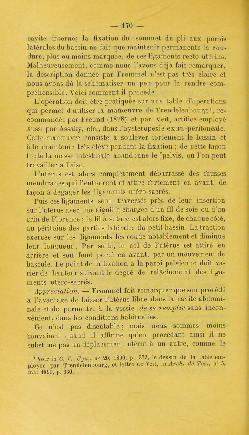 cavité interne; la fixation du sommet du pli aux parois latérales du bassin ne fait que maintenir permanente la cou- dure, plus ou moins marquée, de ces ligaments recto-utérins. Malheureusement, comme nous l'avons déjà fait remarquer, la description donnée par Frommel n'est pas très claire et nous avons dû la schématiser un peu pour la rendre com- préhensible. Voici comment il procède. L'opération doit être pratiquée sur une table d'opérations qui permet d'utiliser la manœuvre de Trendelenbourg i, re- commandée par Freund (1878) et par Veit, artifice employé aussi par Assaky, etc., dans l'hystéropexie extra-péritonéale. Cette manœuvre consiste à soulever fortement le bassin et à le maintenir très élévé pendant la fixation ; de cette façon toute la masse intestinale abandonne le [pelvis, où l'on peut travailler à l'aise. L'utérus est alors complètement débarrassé des fausses membranes qui l'entourent et attiré fortement en avant, de façon à dégager les ligaments utéro-sacrés. Puis ces ligaments sont traversés près de leur insertion sur l'utérus avec une aiguille chargée d'un fil de soie ou d'un crin de Florence ; le fil à suture est alors fixé, de chaque côté, au péritoine des parties late'rales du petit bassin. La traction exercée sur les ligaments les coude notablement et diminue leur longueur . Par suite, le col de l'utérus est attiré en arrière et son fond porté en avant, par un mouvement de bascule. Le point de la fixation à la paroi pelvienne doit va- rier de hauteur suivant le degré de relâchement des liga- ments utéro-sacrés. Appréciation. — Frommel fait remarquer que son procédé a l'avantage de laisser l'utérus fibre dans la cavité abdomi- nale et de permettre à la vessie de se remplir sans incon- vénient, dans les conditions habituelles. Ce n'est pas discutable ; mais nous sommes moins convaincu quand il affirme qu'en procédant ainsi il ne substitue pas un déplacement utérin à un autre, comme le * Voir in C. f. Gijn.. n° 20, 1890, p. 373, le dessin de la table em- ployée par Trendelenbourg, et lettre de Veit, in Arch. de Toc, n 5, mai 1890, p. 330.