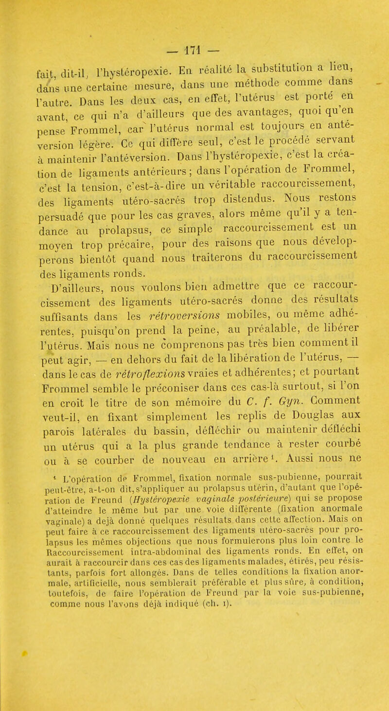 fait dit-il l'hystéropexie. En récalité la substitution a heu, dans une certaine mesure, dans une méthode comme dans l'autre. Dans les deux cas, en effet, l'utérus est porte en avant, ce qui n'a d'ailleurs que des avantages, quoi qu'en pense'Frommel, carM'utérus normal est toujours en ante- version légère. Ce qui diffère seul, c'est le procédé servant à maintenir l'antéversion. Dans l'hystéropexie, c'est la créa- tion de ligaments antérieurs ; dans l'opération de Frommel, c'est la tension, c'est-à-dire un véritable raccourcissement, des ligaments utéro-sacrés trop distendus. Nous restons persuadé que pour les cas graves, alors même qu'il y a ten- dance au prolapsus, ce simple raccourcissement est un moyen trop précaire, pour des raisons que nous dévelop- perons bientôt quand nous traiterons du raccourcissement des ligaments ronds. D'ailleurs, nous voulons bien admettre que ce raccour- cissement des ligaments utéro-sacrés donne des résultats suffisants dans les rétroversions mobiles, ou même adhé- rentes, puisqu'on prend la peine, au préalable, de libérer l'utérus. Mais nous ne comprenons pas très bien comment il peut agir, — en dehors du fait de la libération de l'utérus, — dans le cas de rétro flexions\va.ies, et adhérentes; et pourtant Frommel semble le préconiser dans ces cas-là surtout, si l'on en croit le titre de son mémoire du C. f. Gyn. Gomment veut-il, en fixant simplement les replis de Douglas aux parois latérales du bassin, défléchir ou maintenir défléchi un utérus qui a la plus grande tendance à rester courbé ou à se courber de nouveau en arrière ^ Aussi nous ne * L'opération dp Frommel, fixation normale sus-pubienne, pourrait peut-être, a-t-on dit,s'appliquer au prolapsus utérin, d'autant que l'opé- ration de Freund {Hysléropexie vaginale postérieure) qui se propose d'atteindre le même but par une voie dillérente (fixation anormale vaginale) a déjà donné quelques résultats dans cette affection. Mais on peut faire à ce raccourcissement des lif^aments utéro-sacrés pour pro- lapsus les mômes objections que nous formulerons plus loin contre le Raccourcissement intra-abdominal des ligaments ronds. En effet, on aurait à raccourcir dans ces cas des ligaments malades, étirés, peu résis- tants, parfois fort allongés. Dans de telles conditions la fixation anor- male, artificielle, nous semblerait préférable et plus sûre, à condition, toutefois, de faire l'opération de Freund par la voie sus-pubienne, comme nous l'avons déjà indiqué (ch. i).