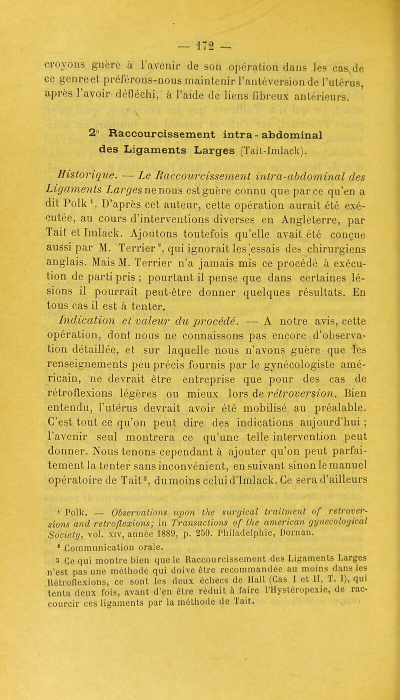 croyons guère ù l'avenir de son opération dans les cas de ce genre et préférons-nous maintenir l'anléversionde l'utérus, après l'avoir défléchi, à l'aide de liens fibreux antérieurs. 2 Raccourcissement intra - abdominal des Ligaments Larges (Tail-lnilack). Historique. — Le Raccourcissernent inlra-abdominal des Ligaments Largesnenous est guère connu que parce qu'en a dit Polk D'après cet auteur, celte opération aurait été exé- cutée, au cours d'interventions diverses en Angleterre, par Tait et Imlack. Ajoutons toutefois qu'elle avait été conçue aussi par M. Terrier', qui ignorait les essais dcb chirurgiens anglais. Mais M. Terrier n'a jamais mis ce procédé à exécu- tion de parti pris ; pourtant il pense que dans certaines lé- sions il pourrait peut-être donner quelques résultats. En tous cas il est à tenter. Indication et valeur du procédé. — A notre avis, cette opération, dont nous ne connaissons pas encore d'observa- tion détaillée, et sur laquelle nous n'avons guère que les renseignements peu précis fournis par le gynécologiste amé- ricain, ne devrait être entreprise que pour des cas de rétroflexions légères ou mieux lors de rétroversion. Bien entendu, l'utérus devrait avoir été mobilisé au préalable. C'est tout ce qu'on peut dire des indications aujourd'hui ; l'avenir seul montrera ce qu'une telle intervention peut donner. Nous tenons cependant à ajouter qu'on peut parfai- tement la tenter sans inconvénient, ensuivant sinon le manuel opératoire de Tait^ dumoins celuid'Imlack. Ce sera d'ailleurs ' Polk. — Observations iipon ihc surgical Irailmenl of relrovei^- sions and rétroflexions; in Transactions of llie american gynecological Sociely, vol. xiv, année 1889, p. 250. l'hilaclelpliie, Dornan. ' jfloinmunicalion orale. . 3 Ce qui montre bien que le Raccourcissement des Ligaments Larges n'est pas une méthode qui doive être recommandée au moins dans les llétroflexions, ce sont les deux échecs de ilall (Cas I et H, T. 1), qui tenta deux fois, avant d'en être réduit à faire l'ilyslcropexie, de rac- courcir ces ligaments par la méthode de Tait.
