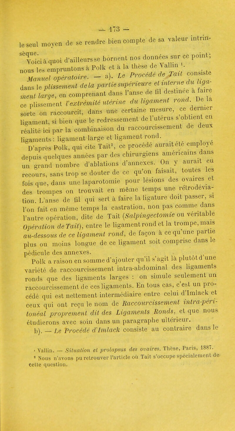 le seul moyen de se rendre bien compte de sa valeur inlrin- yoidàquoi d-ailleursse bornent nos données sur ce point; nous les empruntons à Polk et cà la thèse de Valhn . Iflcel olératoire. - a). Le Procédé de Ta^t cons.s e dans \.pUssemenl delà partie supérieure et interne du I ga^ ment lige, en comprenant dans l'anse de fil destinée a fane ce plissement l'extrémité utérine du ligament rond De sorte on raccourcit, dans une certaine mesure, ce dernier ligament, si bien que le redressement de l'utérus ^ ob lent realité ici par la combinaison du raccourcissement de deux ligaments: ligament large et ligament rond. D'après Polk, qui cite TaitS ce procédé aurait ete employé depuis quelques années par des chirurgiens américains dans un grand nombre d'ablations d'annexés. On y aurait eu recours, sans trop se douter de ce qu'on faisait, toutes les fois que, dans une laparotomie pour lésions des ovaires et des trompes on trouvait en même temps une retrodevia- tion. L'anse de fil qui sert à faire la ligature doit passer, si l'on fait en même temps la castration, non pas comme dans l'autre opération, dite de Tait {Salpingectomie ou véritable Opération de Tait), entre le ligament rond et la trompe, mais au-dessous de ce ligament rond, de façon à ce qu'une partie plus ou moins longue de ce ligament soit comprise dans le pédicule des annexes. Polk a raison en somme d'ajouter qu'il s'agit là plutôt d une variété de raccourcissement intra-abdominal des ligaments ronds que des ligaments larges : on simule seulement un raccourcissement de ces ligaments. En tous cas, c'est un pro- cédé qui est nettement intermédiaire entre celui d'Imlack et ceux qui ont reçu le nom de Raccourcissement intra-péri- tonéal proprement dit des Ligaments Ronds, elqna nous étudierons avec soin dans un paragraphe ultérieur. b). —Le Procédé d'Imlack consiste au contraire dans le ■ Vallin. — Siluaiion el prolapsus des ovaires. Thèse, Taris, 1887. ' Nous n'avons pu relrouver l'article où Tait s'occupe spécialement de celle question.