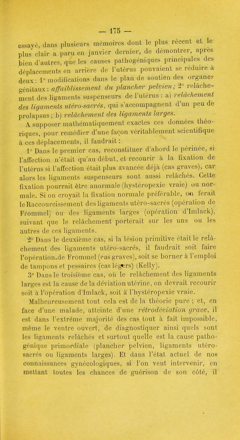 475 — essayé, dans plusieurs mémoires dont le plus récent et le plus clair a paru en janvier dernier, de démontrer, après bien d'autres, que les causes pathogéniques principales des déplacements en arrière de l'utérus pouvaient se réduire a deux: l'^ modilications dans le plan de soutien des organe? génitaux: affaiblissement du plancher pelvien; 2 relâche- ment des ligaments suspenseurs de l'utérus : a) relâchement des ligaments lUéro-sacrés, qui s'accompagnent d'un peu de prolapsus ; b) relâchement des ligaments larges. A supposer mathématiquement exactes ces données théo- riques, pour remédier d'une façon véritablement scientifique à ces déplacements, il faudrait : 1° Dans le premier cas, reconstituer d'abord le périnée, si l'affection n'était qu'au début, et recourir à la fixation de l'utérus si l'affection était plus avancée déjà (cas graves), car alors les ligaments suspenseurs sont aussi relâchés. Cette fixation pourrait être anormale (hystéropexie vraie) ou nor- male. Si on croyait la fixation normale préférable, o« ferait le Raccourcissement des ligaments utéro-sacrés (opération de Frommel) ou des ligaments larges (opération d'Imlack), suivant que le relâchement porterait sur les uns ou les autres de ces ligaments. 2° Dans le deuxième cas, si la lésion primitive était le relâ- chement des ligaments utéro-sacrés, il faudrait soit faire l'opération.de Frommel (cas graves), soit se borner à l'emploi de tampons et pessaires (cas lé^rs) (Kelly). 3° Dans le troisième cas, où le relâchement des ligaments larges est la cause de la déviation utérine, on devrait recourir soit à l'opération d'Imlack, soit à l'hystéropexie vraie. Malheureusement tout cela est de la théorie pure ; et, en face d'une malade, atteinte d'une rétrodéviation grave, il est dans l'extrême majorité des cas tout à fait impossible, même le ventre ouvert, de diagnostiquer ainsi quels sont les ligaments relâchés et surtout quelle est la cause patho- génique primordiale (plancher pelvien, ligaments utéro- sacrés ou ligaments larges). Et dans l'état actuel de nos connaissances gynécologiques, si l'on veut intervenir, en mettant toutes les chances de guérison de son côté, il
