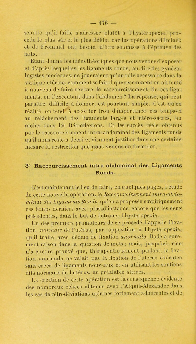 semble qu'il faille s'adresser pkilôl à l'hystéropexie, pro- cédé le plus sûr et le plus fidèle, car les opérations d'Imlack et de F.rommel out besoin d'être soumises à l'épreuve des l'aits. Etant donné les idées théoriques que nous venons d'exposer et d'après lesquelles les ligaments ronds, au dire des gynéco- logistes modernes, ne joueraient qu'un rôle accessoire dans la statique utérine, comment se fait-il que récemment on ait tenté à nouveau de faire revivre le raccourcissement de ces liga- ments, en l'exécutant dans l'abdomen? La réponse, qui peut paraître difficile à donner, est pourtant simple. C'est qu'en réalité, on tend' à accorder trop d'importance ces temps-ci au relâchement des ligaments larges et ntéro-sacrés, au moins dans les Rétroflexions. Et les succès réels, obtenus par le raccourcissement intra-abdominal des ligaments ronds qu'il nous reste à décrire, viennent justifier dans une certaine mesure la restriction que nous venons de formuler. 3° Raccourcissement intra-abdominal des Ligaments Ronds. C'est maintenant le Heu de faire, en quelques pages, l'étude de cette nouvelle opération, le Raccourcissement intra-abdo- minal des Ligaments Ronds, qu'on a proposée empiriquement ces temps derniers avec plus d'instance encore que les deux précédentes, dans le but de détrôner l'hystéropexie. Un des premiers promoteurs de ce procédé l'appelle Fixa- tion 72on««^e de l'utérus, par opposition à l'hystéropexie, qu'il traite avec dédain de fixation anormale. Bode a sûre- ment raison dans la question de mots ; mais, jusqu'ici, rien n'a encore prouvé que, thérapeutiquement parlant, la fixa- tion anormale ne valait pas la fixation de l'utérus exécutée sans créer de ligaments nouveaux et en utilisant les soutiens dits normaux de l'utérus, au préalable altérés. La création de cette opération est la conséquence évidente des nombreux échecs obtenus avec l'Alquié-Alexander dans les cas de rétrodéviations utérines fortement adhérentes et de