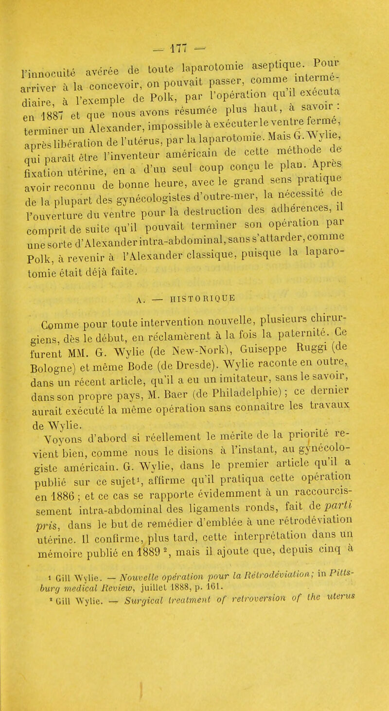 l'ianopuilé avérée de toute laparotomie aseptique Pour I e à la concevoir, on pouvait passer, comme mterm - 7Z à l'exemple de Polk, par l'opéra'aon qu d exécuta en 887 et que nous avons résumée plus haut, a savoir terminer un Alexander, impossible à exécuter le ventre ferme, ap è libération de l'utérus, par la laparotomie. Mais G. AVyhe, qTparaîtétre l'inventeur américain de cette méthode de fixation utérine, en a d'un seul coup conçu le plau. Apres avoir reconnu de bonne heure, avec le grand sens pratique de la plupart des gynécologistes d'outre-mer, la nécessite de l'ouverture du ventre pour la destruction des adhérences, il comprit de suite qu'il pouvait terminer son opération par une sorte d'Alexander intra-abdominal, sans s'attarder, comme Polk, à revenir à l'Alexander classique, puisque la laparo- tomie était déjà faite. A. — UISTORIQUE Comme pour toute intervention nouvelle, plusieurs chirur- giens, dès le début, en réclamèrent à la fois la patermte. Ce furent MM. G. Wylie (de New-Nork), Guiseppe Ruggi (de Bologne) et même Bode (de Dresde). Wylie raconte en outre, dans un récent article, qu'il a eu un imitateur, sans le savoir, dans son propre pays, M. Baer (de Philadelphie) ; ce dernier aurait exécuté la même opération sans connaître les travaux de Wylie. . Voyons d'abord si réellement le mérite de la priorité re- vient bien, comme nous le disions à l'instant, au gynécolo- giste américain. G. Wylie, dans le premier article qu'il a publié sur ce sujet», affirme qu'il pratiqua cette opération en 1886 ; et ce cas se rapporte évidemment à un raccourcis- sement inlra-abdominal des ligaments ronds, fait de parli pris, dans le but de remédier d'emblée à une rétrodéviation utérine. Il confirme, plus lard, cette interprétation dans un mémoire publié en 1889 ^ mais il ajoute que, depuis cinq à 1 Gill AVvlic. — Nouvelle opération pour la Rélrodévialioa; in Pitls- burg médical lieview, juillel 1888, p. 161. * Gill Wylie. — Surrjical ivealment of rétroversion of tlic utérus
