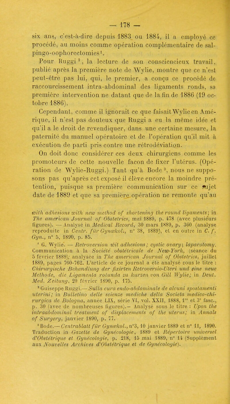 six ans, c'est-à-dire depuis 1883 ou 1884, il a employé ce procédé, au moins comme opération complémentaire de sal- pingo-oophorectomies ^ Pour Ruggi 2, la lecture de son consciencieux travail, publié après la première note de Wylie, montre que ce n'est peut-être pas lui, qui, le premier, a conçu ce procédé de raccourcissement intra-abdominal des ligaments ronds, S8 première intervention ne datant que de la fin de 1886 (19 oc- tobre 1886). Cependant, comme il ignorait ce que faisait Wylie en Amé- rique, il n'est pas douteux que Ruggi a eu la même idée et qu'il a le droit de revendiquer, dans une certaine mesure, la paternité du manuel opératoire et de l'opération qu'il mit à exécution de parti pris contre une rétrodéviation. On doit donc considérer ces deux chirurgiens comme les promoteurs de cette nouvelle façon de fixer l'utérus. (Opé- ration de Wylie-Ruggi.) Tant qu'à Bode ^, nous ne suppo- sons pas qu'après cet exposé il élève encore la moindre pré- tention, puisque sa première communication sur ce ifujet date de 1889 et que sa première opération ne remonte qu'au with adhésions zoith new molhod of shorleninff the round ligaments; in The american Journal of Obslelrics, mai 1889, p. 478 (avec plusieurs figures). — Analysé in Médical Record, 30 mars 1889, p. 360 (analyse reproduite in Centr. fur Gy7iœkol., n° 38, 1889), el en outre in C. f. Gyn., n 5, 1890, p. 85. ' G. Wylie'. — Rétroversion ibil adhésions; cystic ovary; laparolomy. Communication à la Société obstétricale de Neio-York, {séance du 5 février 1889); analysée in The american Journal of Obstelrics, juillet 1889, pap;es 760-762. L'article de ce journal a été analysé sous le titre : Chirurgische Bohandlung der fixirlen Retrovcrsio-Uteri und eine neue Méthode, die Ligamenla rotunda zu kurzen von Gill Wylie; in Deut. Med. Zeilung, 20 février 1890, p. 175. Guiseppe Ruç^f^l.— Sulla cura endo-ahdominale de alcuni sposlamenli ulerini; in Bullelino délie scienze mediche délia Societa medico-chi- rurgica de Bologna, année LIX, série VI, vol. XXII, 1888, l et 3° fasc, p. 30 (avec de nombreuses figures).— Analysé sous le litre : Upon the intraabdominal treatmenl of displacemenls of the utérus; in Annals of Surgery, janvier 1890, p. 77. 'Bodc.— Cenlrablatl fur GynœkoL, n3,10 janvier 1889 el n II, 1890. Traduction in Gazette de Gynécologie, 1889 el Répertoire universel d'Obstétrique et Gynécologie, p. 218, 15 mai 1889, n 14 (Supplément aux Nouvelles Archives d'Obstétrique et de Gynécologie).