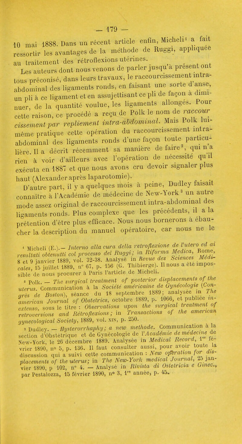 _ 179 — 10 mai 1888. Dans un récent article enfin, Micheli' a fait ressortir les avantages de la méthode de Ruggi, appliquée au traitement des rétroflexionsutérmes. , , . Les auteurs dont nous venons de parler jusqu'à présent ont tous préconisé, dans leurs travaux, le raccourcissement mtra- abdominal des ligaments ronds, en faisant une sorte d aiise, un pli à ce ligament et en assujettisant ce pli de façon a dimi- nuer, de la quantité voulue, les ligaments allonges. Pour cette raison, ce procédé a reçu de Polk le nom de raccour cissement par repliement intra-abdominal. Mais Polk lui- même pratique cette opération du raccourcissement intra- abdominal des ligaments ronds d une façon toute particu- lière Il a décrit récemment sa manière de faire , qui n a rien à voir d'ailleurs avec l'opération de nécessite qu il exécuta en 1887 et que nous avons cru devoir signaler plus haut (Alexander après laparotomie). D'autre part, il y a quelques nlois à peine, Dudley faisait connaître à l'Académie de médecine de New-York ^ un autre mode assez original de raccourcissement intra-abdominal des ligaments ronds. Plus complexe que les précédents, il a la prétention d'être plus efficace. Nous nous bornerons a ébau- cher la description du manuel opératoire, car nous ne le ' MichelL (E. ).- Jntemo alla cura délia relroflexione de Vutero ed ai resultati oLiui col processo del Ruggi; in Riforma Mechca^ Rorae 8 pl 9 ianvier 1889, vol. 32-38. Analyse in Revue des Sciences Médi- cales, 15 juillet 1889, n° 67, p. 156 (G. Thibierge). Il nous a ete impos- sible de nous procurer à Paris rarlicle de Micheli. * Polk - The surgical treatment or posterior displacements ofthe utérus. Communication à la Société américaine de Gynécologie (Con- grîs àe Boston), séance du 18 septembre 1«89 i f ^ly^^^J. imerican Journal of Obstetrics, octobre 1889, p. 1066 et publiée ^n- erlenso sous le titre : Observations upon the surgical treatment of rétroversions and Rétro flexions ; m Transactions of the american yynecological Society, 1889, vol. xin, p. 250. 3 Dudley. — ihjsterorrhapihy ; a new méthode. Communication à la section d'Obstétrique et de Gynécologie de VAcadémie de médecine New-York, le 26 décembre 1889. Analysée in Médical Record, 1 lé- vrier 1890, no 5, p. 136. Il faut consulter aussi, pour avoir toute la discussion qui a suivi cette communication : New opération for dis- placements of the utérus; in The New-York médical Journal, 2o jan- vier 1890, p 102, n 4. — Analysé in Rivista di Ostetricia e ùmec,