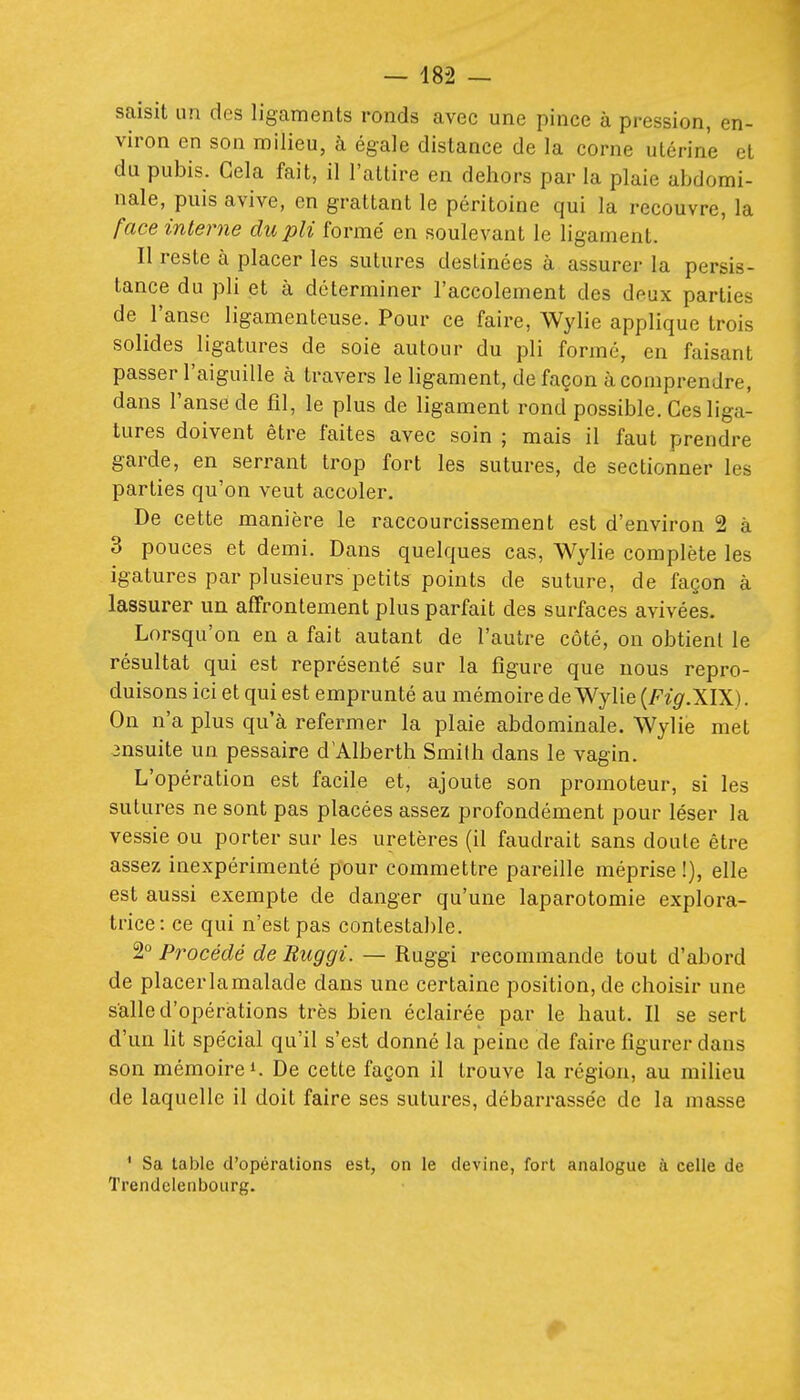 saisit un des ligaments ronds avec une pince à pression, en- viron en son milieu, à égale distance de la corne utérine et du pubis. Gela fait, il l'attire en dehors par la plaie abdomi- nale, puis avive, en grattant le péritoine qui la recouvre, la face interne du pli formé en soulevant le ligament. Il reste à placer les sutures destinées à assurer la persis- tance du pli et à déterminer l'accolement des deux parties de l'anse ligamenteuse. Pour ce faire, Wylie applique trois solides ligatures de soie autour du pli formé, en faisant passer l'aiguille à travers le ligament, de façon à comprendre, dans l'anse de fil, le plus de ligament rond possible. Ces liga- tures doivent être faites avec soin ; mais il faut prendre garde, en serrant trop fort les sutures, de sectionner les parties qu'on veut accoler. De cette manière le raccourcissement est d'environ 2 à 3 pouces et demi. Dans quelques cas, Wylie complète les igatures par plusieurs petits points de suture, de façon à lassurer un affrontement plus parfait des surfaces avivées. Lorsqu'on en a fait autant de l'autre côté, on obtient le résultat qui est représenté sur la figure que nous repro- duisons ici et qui est emprunté au mémoire de Wylie (A'^.XIX). On n'a plus qu'à refermer la plaie abdominale. Wylie met jnsuite un pessaire d'Alberth Smilh dans le vagin. L'opération est facile et, ajoute son promoteur, si les sutures ne sont pas placées assez profondément pour léser la vessie ou porter sur les uretères (il faudrait sans doute être assez inexpérimenté pour commettre pareille méprise !), elle est aussi exempte de danger qu'une laparotomie explora- trice: ce qui n'est pas contestable. 2° Procédé de Buggi. — Ruggi recommande tout d'abord de placer la malade dans une certaine position, de choisir une salle d'opérations très bien éclairée par le haut. Il se sert d'un Ht spécial qu'il s'est donné la peine de faire figurer dans son mémoire!. De cette façon il trouve la région, au milieu de laquelle il doit faire ses sutures, débarrassée de la masse ' Sa table d'opérations est, on le devine, fort analogue à celle de Trendclenbourg.