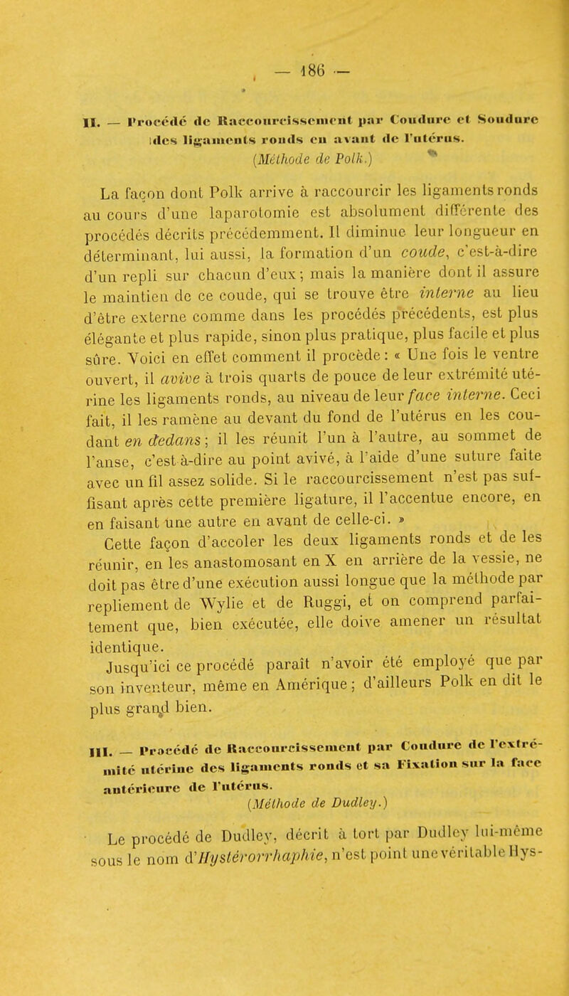 — m II. — Procédé de Raccoupcissement par Coudurc et Soudure Ides ligaments rouds eu avant de l'utérus. {Méthode de Polk.) * La façon dont Polk arrive à raccourcir les ligaments ronds au cours d'une laparotomie est absolument différente des procédés décrits précédemment. Il diminue leur longueur en déterminant, lui aussi, la formation d'un coude, c'est-à-dire d'un repli sur chacun d'eux; mais la manière dont il assure le maintien de ce coude, qui se trouve être interne au lieu d'être externe comme dans les procédés précédents, est plus élégante et plus rapide, sinon plus pratique, plus facile et plus sûre. Voici en effet comment il procède: « Une fois le ventre ouvert, il avive à trois quarts de pouce de leur extrémité uté- rine les ligaments ronds, au niveau de leur/ace interne. Ceci fait, il les ramène au devant du fond de l'utérus en les cou- dant en dedans ; il les réunit l'un à l'autre, au sommet de l'anse, c'est à-dire au point avivé, à l'aide d'une suture faite avec un fil assez solide. Si le raccourcissement n'est pas suf- fisant après cette première ligature, il l'accentue encore, en en faisant une autre en avant de celle-ci. » Cette façon d'accoler les deux ligaments ronds et de les réunir, en les anastomosant en X en arrière de la vessie, ne doit pas être d'une exécution aussi longue que la méthode par repliement de Wylie et de Ruggi, et on comprend parfai- tement que, bien exécutée, elle doive amener un résultat identique. Jusqu'ici ce procédé paraît n'avoir été employé que par son inventeur, même en Amérique ; d'ailleurs Polk en dit le plus grai\d bien. m. — Procédé de Kaccourcissemcnt par Coudure de Texlrc- Miîté utérine des ligaments ronds et sa Fîvatîon sur la face antérieure de l'utérus. {Méthode de Dudley.) ■ Le procédé de Dudley, décrit à tort par Dudley lui-même sous le nom d'Jfyslérorr/mphie, n'est point une véritable Hys-