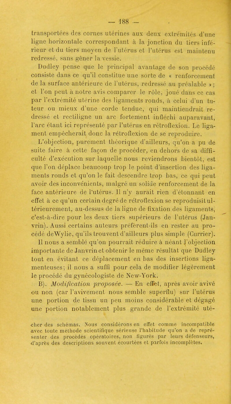 transportées des cornes utérines aux deux extrémités d'une ligne horizontale correspondant à la jonction du tiers infé- rieur et du tiers moyen de l'ulérus et l'utérus est maintenu redressé, sans gêner la vessie. Dudley pense que le principal avantage de son procédé consiste dans ce qu'il constitue une sorte de « renforcement de la surface antérieure de l'utérus, redressé au préalable » ; et l'on peut à notre avis comparer le rôle, joué dans ce cas par l'extrémité utérine des ligaments ronds, à celui d'un tu- teur ou mieux d'une corde tendue, qui maintiendrait re- dressé et rectiligne un arc fortement infléchi auparavant, l'arc étant ici représenté par l'utérus en rétroflexion. Le liga- ment empêcherait donc la rétroflexion de se reproduire. L'objection, purement théorique d'ailleurs, qu'on a pu de suite faire à cette façon de procéder, en dehors de sa diffi- culté d'exéculion sur laquelle nous reviendrons bientôt, est que l'on déplace beaucoup trop le point d'insertion des liga- ments ronds et qu'on le fait descendre trop bas, ce qui peut avoir des inconvénients, malgré un solide renforcement de la face antérieure de l'utérus. Il n'y aurait rien d'étonnant en effet à ce qu'un certain degré de rétroflexion se l'eproduisît ul- térieurement, au-dessus de la ligne de fixation des ligaments, c'est-à-dire pour les deux tiers supérieurs de l'utérus (Jan- vrin). Aussi certains auteurs préfèrent-ils en rester au pro- cédé deWylie, qu'ils trouvent d'ailleurs plus simple (Currier). Il nous a semblé qu'on pourrait réduire à néant ^'objection importante de Janvrinet obtenir le même résultat que Dudley tout en évitant ce déplacement en bas des insertions liga- menteuses; il nous a suffi pour cela de modifier légèrement le procédé du gynécologisle de New-York. B). Modification proposée. — En effet, après avoir avivé ou non (car l'avivement nous semble superflu) sur l'utérus une portion de tissu un peu moins considérable et dégagé une portion notablement plus grande de l'extrémité uté- clicr des schémas. Nous considérons en effet comme incompatible avec toute métliode scientifique sérieuse l'iiabitude qu'on a de repré- senter des procédés opératoires, non ligures par leurs défenseurs, d'après des descriptions souvent écourtées et parfois incomplètes.