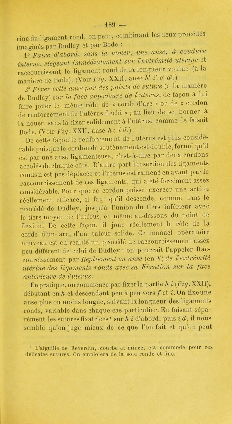 rine du ligament rond, on peut, combinant les deux procédés imaginés par Dudley et par Bode : ■1° Faire cVabonh sans la nouer,, une anse, a conclure interne, siégeant immédiatement sur Vextrémité utérine et raccourcissant le ligament rond de la longueur voulue (a la manière de Bode). (Voir Fig. XXII, anse K i\ c' d\) 2^ Fixer celte anse par des points de suture (à la manière de Dudley) sur la face antérieure de l'utérus, de façon à lui faire jouer le même rôle de « corde d'arc » ou de « cordon de renforcement de l'utérus fléchi » ; au lieu de se borner à la nouer, sans la fixer solidement à l'utérus, comme le faisait Bode. (Voir Fig. XXII, anse h cid.) De cette façon le renforcement de l'utérus est plus considé- rable puisque le cordon de soutènement est double, formé qu'il est par une anse ligamenteuse, c'est-à-dire par deux cordons accolés de chaque côté. D'autre part l'insertion des ligaments ronds n'est pas déplacée et l'utérus est ramené en avant par le raccourcissement de ces ligaments, qui a été forcément assez considérable. Pour que ce cordon puisse exercer une action réellement efficace, il faut qu'il descende, comme dans le procédé de Dudley, jusqu'à l'union du tiers inférieur avec le tiers moyen de l'utérus, et même au-dessous du point de flexion. De cette façon, il joue réellement le rôle de la corde d'un' arc, d'un tuteur solide. Ce manuel opératoire nouveau est en réalité un procédé de raccourcissement assez peu diflérent de celui de Dudley : on pourrait l'appeler Rac- courcissement par Replie^nent en anse (en V) de Vextrémité utérine des ligaments ronds avec sa Fixation sur la face antérieure de l'utérus. En pratique, on commence par flxerla partie h i {Fig. XXII), débutant en h et descendant peu à peu vers f et i. On fixe une anse plus ou moins longue, suivant la longueur des ligaments ronds, variable dans chaque cas particulier. En faisant sépa- rément les sutures flxatrices ' sur h i d'abord, puis i d, il nous semble qu'on juge mieux de ce que l'on fait et qu'on peut ' L'aiguille de Rcverdin, courbe et mince, est commode pour ces délicates sutures. On emploiera de la soie ronde et fine.