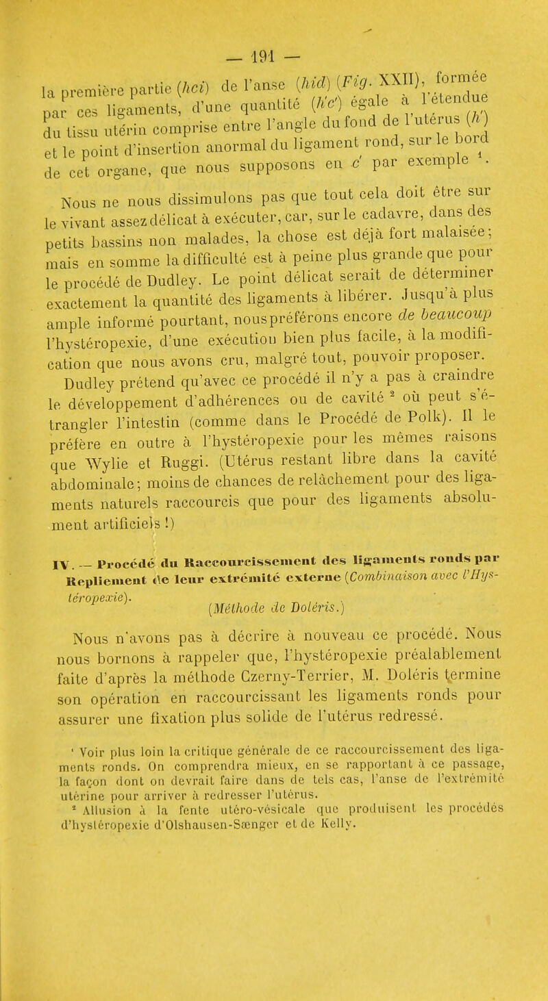 la première partie (.a) de l'anse ^^^^^■^^^:;Z Dar ces ligaments, d'une quantité {hC) égale a etencue du ti su utérin comprise entre l'angle du fond de l'uterus {h ) et le point d'insertion anormal du ligament rond, sur le boM de cet organe, que nous supposons en c par exemple . Nous ne nous dissimulons pas que tout cela doit être sur le vivant assez délicat à exécuter, car, sur le cadavre, dans des petits bassins non malades, la chose est déjà fort malaisée; mais en somme la difficulté est à peine plus grande que pour le procédé de Dudley. Le point délicat serait de déterminer exactement la quantité des ligaments à libérer, .lusqu a plus ample informé pourtant, nouspréférons encore de beaucoup l'hystéropexie, d'une exécution bien plus facile, à la modifi- cation que nous avons cru, malgré tout, pouvoir proposer. Dudley prétend qu'avec ce procédé il n'y a pas à craindre le développement d'adhérences ou de cavité ^ où peut s'é- trangler l'intestin (comme dans le Procédé de Polk). Il le préfère en outre cà l'hystéropexie pour les mêmes raisons que Wylie et Ruggi. (Utérus restant libre dans la cavité abdominale; moins de chances de relâchement pour des liga- ments naturels raccourcis que pour des ligaments absolu- ment artificiels !) IV. — Pi-occdc du Raccourcissenieiit des lîsaiiieuls ronds par Replleiueut de leur extrcniité cxterue {Combinaison avec i'Hyx- léropexic). , , ^ ,. . . [Méthode de Bolens.) Nous n'avons pas à décrire à nouveau ce procédé. Nous nous bornons à rappeler que, l'hystéropexie préalablement faite d'après la méthode Czerny-Terrier, M. Doléris l^ermine son opération en raccourcissant les ligaments ronds pour assurer une fixation plus solide de l'utérus redressé. ■ Voir plus loin la critique générale de ce raccourcissement des liga- ments ronds. On comprendra mieux, en se rapportant à ce passage, la faoon dont on devrait faire dans de tels cas, l'anse de l'extrémité utérine pour arriver à redresser l'utérus. • Allusion à la fente utéro-vésicale que produisent les procédés d'hysléropexie d'Olshausen-Sœngcr et de Kelly.