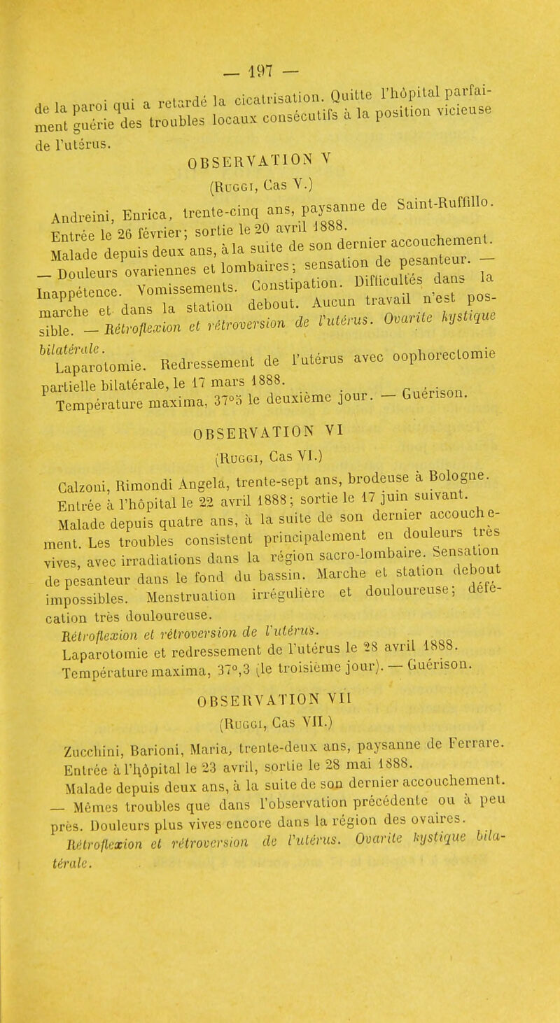 de l'utérus. OBSERVATION V (RuGGi, Cas V.) A„d.eini. E^rica. .reate-cinq an. pysa^ne de Saint.Rufnllo. Fntrée le ^6 février: sortie le20 avril 1888. ?a r/e lpu s deux ans, àla suite de son dernier accouchement. -^Dtleurs'ovariennes et lombaires-, -nation e pe^^^^^^^^^^^^ - InaDDétence. Yomissemenls. Constipation. Diflicultes dan. la rarch et dans la station debout. Aucun travail n est pos Zt- nètrotle.lon et rétroversion de Vutérus. O.arUe J^y^ue ''tomie. Redressement de l'utérus avec oophorectomie partielle bilatérale, le n mars 1888. _ mpH.nn Température maxima, 37^0 le deuxième jour. - Guenson. OBSERVATION VI (RuGGi, Cas VI.) Galzoni, Rimondi Angela, trente-sept ans, brodeuse à Bologne. Entrée à l'hôpital le 22 avril 1888; sortie le 17 jum suivant. Malade depuis quatre ans, a la suite de son dernier accouche- ment. Les troubles consistent principalement en douleurs tits vives, avec irradiations dans la région sacro-lombaire. Sensation de pesanteur dans le fond du bassin. Marche et station debout impossibles. Menstruation irréguUère et douloureuse; défé- cation très douloureuse. Rélroflexion et rétroversion de ridénis. Laparotomie et redressement de l'utérus le 28 avril 1888. Température maxima, 37o,3 (le troisième jour). - Guenson. OBSERVATION VII (RuGGi, Cas VIL) Zucchini, Barioni, Maria, trente-deux ans, paysanne de Ferrare. EDlrce àl'lAÔpital le 23 avril, sortie le 28 mai 1888. Malade depuis deux ans, à la suite de son dernier accouchement. — Mêmes troubles que dans l'observation précédente ou a peu près. Douleurs plus vives encore dans la région des ovaires. Rétroflcxion et rétroversion de Vuténis. Ovarile kystique hda- térale.