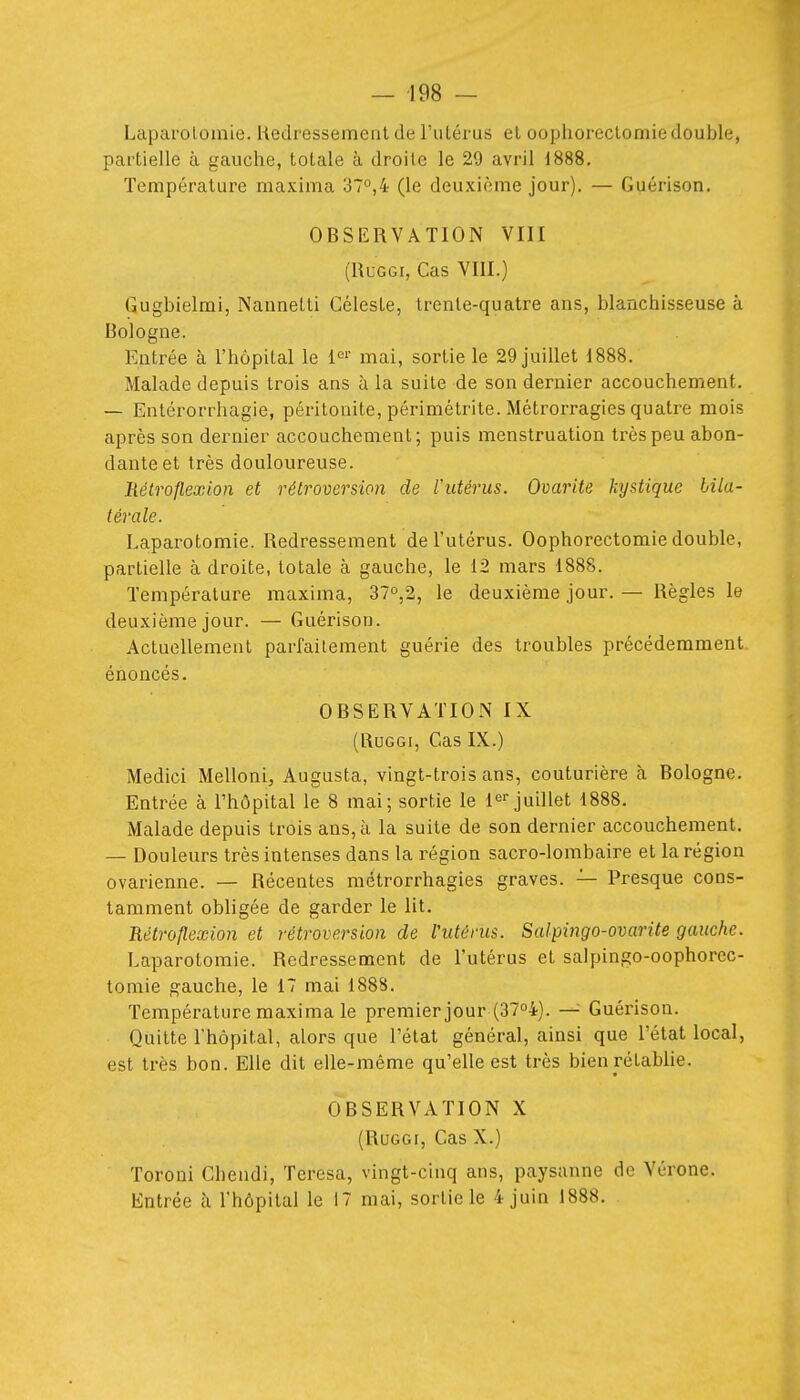 — 198 — Laparolomie. Hedressemeiit de l'iiLérus el oophoreclomiedouble, partielle à gauche, totale à droite le 29 avril 1888, Température maxima 37°,4 (le deuxième jour). — Guérison. OBSERVATION VIII (RuGGi, Cas VIII.) Gugbielmi, NanneLti Céleste, trente-quatre ans, blanchisseuse à Bologne. Entrée à l'hôpital le l^'' mai, sortie le 29 juillet 1888. Malade depuis trois ans à la suite de son dernier accouchement. — Entérorrhagie, péritonite, périmétrite. Métrorragies quatre mois après son dernier accouchement; puis menstruation très peu abon- dante et très douloureuse. Rétroflexion et rétroversion de Vutérus. Ovarite kystique bila- térale. Laparotomie. Redressement de l'utérus. Oophorectomie double, partielle à droite, totale à gauche, le 12 mars 1888. Température maxima, 37o,2, le deuxième jour. — Règles le deuxième jour. — Guérison. Actuellement parfaitement guérie des troubles précédemment, énoncés. OBSERVATION IX (RuGGi, Cas IX.) Medici Melloni, Augusta, vingt-trois ans, couturière h Bologne. Entrée à l'hôpital le 8 mai; sortie le l*^ juillet 1888. Malade depuis trois ans, à la suite de son dernier accouchement. — Douleurs très intenses dans la région sacro-lombaire et la région ovarienne. — Récentes métrorrhagies graves. — Presque cons- tamment obligée de garder le lit. Rétroflexion et rétroversion de Vutènis. Salpingo-ovarite gauche. Laparotomie. Redresseraient de l'utérus et salpingo-oophorcc- tomie gauche, le 17 mai 1888. Température maxima le premier jour (37o4). —^ Guérison. Quitte l'hôpital, alors que l'état général, ainsi que l'état local, est très bon. Elle dit elle-même qu'elle est très bien rétablie. OBSERVATION X (RuGGi, Cas X.) Toroni Chendi, Teresa, vingt-cinq ans, paysanne de Vérone.