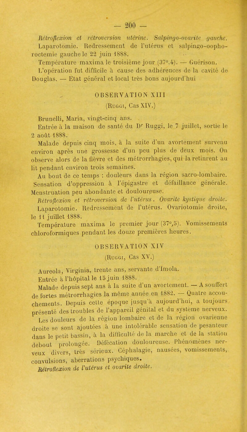 Rétrojlexion et rétroversion utéinne. Salpingo-ovarite gauche. Laparotomie. Redressement de l'utérus et salpintço-oopho- roctemie gauche le 22 juin i888. Température maximale troisième jour (37°.4). — Guérison. L'opération lut difficile à cause des adhérences de la cavité de Douglas. — Etat général et local très bons aujourd'hui OBSERVATION XIII (RuGGi, Cas XIV.) Brunelli, Maria, vingt-cinq ans. Entrée à la maison de santé du D- Ruggi, le 7 juillet, sortie le 2 août 1888. Malade depuis cinq mois, à la suite d'un avortement survenu environ après une grossesse d'un peu plus de deux mois. On observe alors de la fièvre et des métrorrhagies, qui la retinrent au lit pendant environ trois semaines. Au bout de ce temps : douleurs dans la région sacro-lombaire. Sensation d'oppression à l'épigastre et dél'aillance générale. Menstruation peu abondante et douloureuse. Bétroflexio7i et rétroversion de l'utérus. Ovarile kystique droite. Laparotomie. Redressement de l'utérus. Ovariotomie droite, le 11 juillet 1888. Température maxinia le premier jour (37o,S). Vomissements chloroformiques pendant les douze premières heures. OBSERVATION XIV (Ruggi, Cas XV.) Auréola, Virginia, trente ans, servante d'Imola. Entrée à l'hôpital le 15 juin 1888. Malade depuis sept ans à la suite d'un avortement. — A souffert de fortes métrorrhagies la même année en 1882. — Quatre accou- chements. Depuis cette époque jusqu'à aujourd'hui, a toujours présenté des troubles de l'appareil génital et du système nerveux. Les douleurs de la région lombaire et de la région ovarienne dro'ite se sont ajoutées à une intolérable sensation de pesanteur dans le petit bassin, à la difficulté de la marche et de la statiou debout prolongée. Défécation douloureuse. Phénomènes ner- veux divers, très sérieux. Céphalagie, nausées, vomissements, convulsions, aberrations psychiques. ■Rétroilexion de l'utérus et ovarite droite.