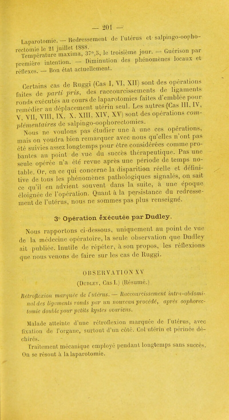 Laparotomie. - Redressement de lutérus et salpingo-oopho- ^^C;;6^tS^a?37o,5, le troisième jour. - Guérison par première intention. - Diminution des phénomènes locaux et réflexes. — Bon état acluellemenfc. Certains cas de Ruggi (Cas I, YI, XII) sont des opérations CnitPs de mrti pris, des raccourcissements de ligaments romls exécutés au cours de laparotomies faites d'emblée pour remédier au déplacement utérin seul. Les autres (Cas 111, IV, V VII, VIII, IX, X, XIII, XIV, XV) sont des opérations com- viémentaires de salpingo-oophorectomies. ^ Nous ne voulons pas étudier une à une ces opérations, mais on voudra bien remarquer avec nous qu'elles n'ont pas été suivies assez longtemps pour être considérées comme pro- bantes au point de vue du succès thérapeutique. Pas une seule opérée n'a été revue après une période de temps no- table Or en ce qui concerne la disparition réelle et défini- tive de tous les phénomènes pathologiques signalés, on sait ce qu'il en advient souvent dans la suite, à une époque éloignée de l'opération. Quant à la persistance du redresse- ment de l'utérus, nous ne sommes pas plus renseigne. 30 Opération exécutée par Dudley. Nous rapportons ci-dessous, uniquement au point de vue de la médecine opératoire, la seule observation que Dudley ait publiée. Inutile de répéter, à son propos, les réflexions que nous venons de faire sur les cas de Ruggi. OBSERVATION XV (Dudley, Cas I.) (Résumé.) Rétroftexioii marquée de L'utérus. — liaccoarrissement intrn-abdomi- naldes lirjnments ronds pur un nouveau procédé, après oophorec- lomie double pour pdits hjstes ovariens. Malade atteinlc d'une rclronexion marquée de l'utérus, avec fixation de rorganc, suclout d'un coté. Col utérin et périnée dé- chirés. Traitement mécanique employé pendant longtemps sans succès. On se résout à la laparotomie.