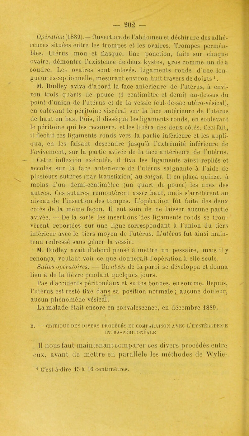 opération {iHS'i).— Ouverture de Tabdomou et déchirure des adhé- rcuces situées eutre les trompes et les ovaires. Trompes perméa- bles. Utérus mou et flasque. Une ponction, faite sur chaque ovaire, démontre l'existence de deux kystes, gros comme un dé à coudre. Les ovaires sont enlevés. Ligaments ronds d'une lou- gueur exceptionnelle, mesurant environ huit travers de doigts '. M. Uudley aviva d'abord la face antérieure de l'utérus, à envi- ron trois quarts de pouce (1 centimètre et demi) au-dessus du point d'union de l'utérus et de la vessie (cul-de-sac utéro-vésical), en enlevant le péritoine viscéral sur la face antérieure de l'utérus de haut en bas. Puis, il disséqua les ligaments ronds, en soulevant le péritoine qui les recouvre, et les libéra des deux côtés. Ceci fait, il fléchit ces ligaments ronds vers la partie inférieure et les appli- qua, en les faisant descendre jusqu'à l'extrémité inférieure de l'avivement, sur la partie avivée de la face antérieure de l'utérus. Cette inflexion exécutée, il fixa les ligaments ainsi repliés et accolés sur la face antérieure de l'utérus saignante à l'aide de plusieurs sutures (par transfixion) au calgiU. 11 en plaça quinze, à moins d'un demi-centimètre (un quart de pouce) les unes des autres. Ces sutures remontèrent assez haut, mais s'arrêtèrent au niveau de l'insertion des tompes. L'opération fût faite des deux côtés de la même façon. Il eut soin de ne laisser aucune partie avivée. — De la sorte les insertions des ligaments ronds se trou- vèrent reportées sur une ligne correspondant à l'union du tiers inférieur avec le tiers moyen de l'utérus. L'utérus fut ainsi main- tenu redressé sans gêner la vessie. M. Dudley avait d'abord pensé à mettre un pessaire, mais il y renonça, voulant voir ce que donnerait l'opération à elle seule. Suites opératoires. — Un al.iccs de la paroi se développa et donna lieu à de la lièvre pendant quelques jours. Pas d'accidents péritonéaux et suites bonnes, en somme. Depuis, l'utérus est resté fixé dans sa position normale ; aucune douleur, aucun phénomène vésical. La malade était encore en convalescence, en décembre 1889. B. — CIUTIQIJK DUS DIVIÎIIS l'HOCÉUÉS liT COJU'AKAISO.N AVJCC l'hVSÏlÎKUl'EXlE lNTaA.-PÉniïOA'ÉA.LE 11 nous faut mainleiiant comparer ces divers procédés entre eux, avant de mettre en [)arallèle les uiéLliodes de Wylie-