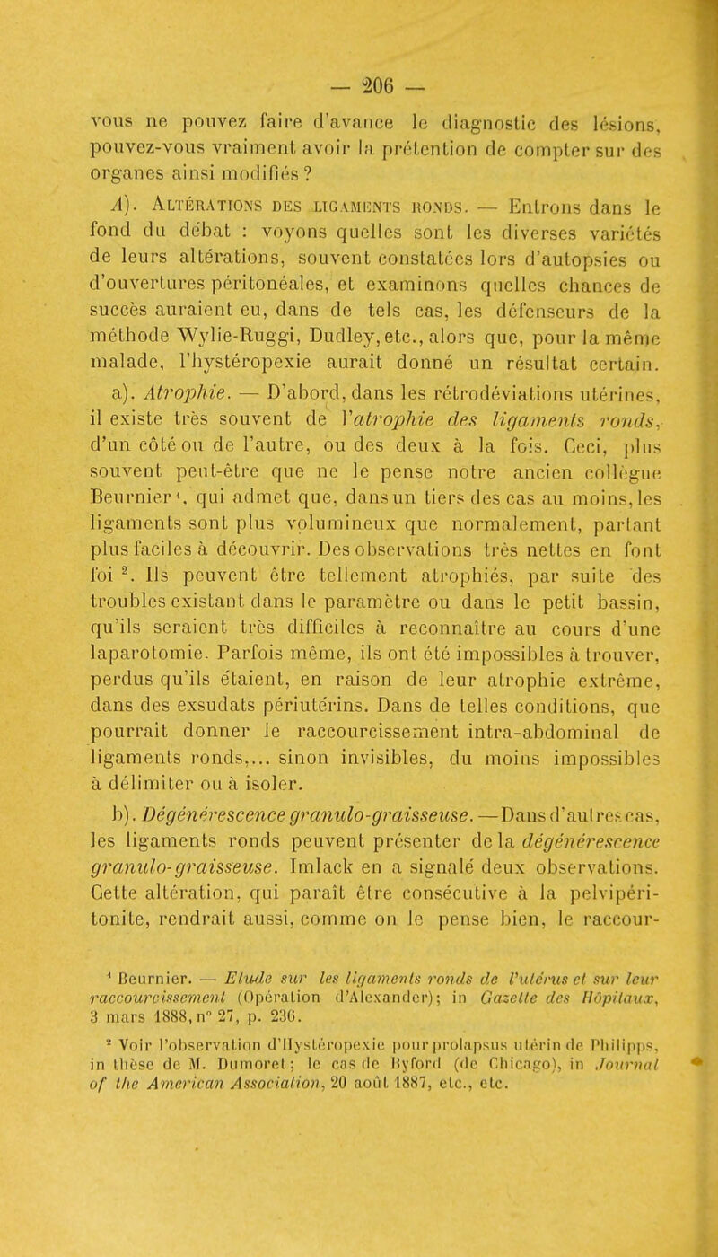 vous ne pouvez faire d'avance le diagnostic des lésions, pouvez-vous vraiment avoir la prétention de compter sur des organes ainsi modifiés ? A). Altérations dks ligamiînts ronds. — Entrons dans le fond du débat : voyons quelles sont les diverses variétés de leurs altérations, souvent constatées lors d'autopsies ou d'ouvertures péritonéales, et examinons quelles chances de succès auraient eu, dans de tels cas, les défenseurs de la méthode Wylie-Ruggi, Dudley,etc., alors que, pour la même malade, l'iiystéropexie aurait donné un résultat certain. a) . Atrophie. — D'abord, dans les rétrodéviations utérines, il existe très souvent de Vatrophie des Hgainents ronds, d'un côté ou de l'autre, ou des deux à la fois. Ceci, pins souvent peut-être que ne le pense notre ancien collègue Beurniers qai admet que, dans un tiers des cas au moins, les ligaments sont plus volumineux que normalement, parlant plus faciles <à découvrir. Des observations très nettes en font foi ^ Ils peuvent être tellement atrophiés, par suite des troubles existant dans le paramètre ou dans le petit bassin, qu'ils seraient très difficiles à reconnaître au cours d'une laparotomie. Parfois même, ils ont été impossibles à trouver, perdus qu'ils étaient, en raison de leur atrophie extrême, dans des exsudats périulérins. Dans de telles conditions, que pourrait donner le raccourcissement intra-abdominal de ligaments ronds,... sinon invisibles, du moins impossibles à délimiter ou à isoler. b) . Dégénérescence granulo-graisseuse. —Dans d'au! rcs cas, les ligaments ronds peuvent présenter de la dégénérescence granulo-graisseuse. Imlack en a signalé deux observations. Cette altération, qui paraît être consécutive à la pelvipéri- tonite, rendrait aussi, comme on le pense bien, le raccour- ^ Beurnier. — Elmie sur les lu/amenls ronds de Vulcrus ci sur leur raccourcissement (Opération d'Alexancler) ; in Gazette des Hôpitaux, 3 mars 1888,n 27, p. 23G. * Voir l'observation d'Ilystéropcxic pour prolapsus utérin de Pliilipps. in llicsc de M. Dumorot; le cas de Ityford (de Chicago), in Jourmtl of t/ie American Association, 20 août 1887, etc., etc.