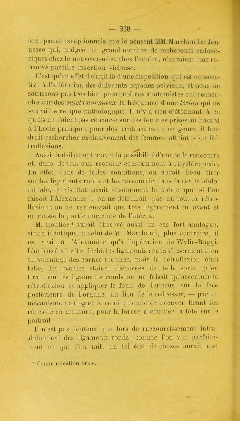 sont pas si exceptionnels que le pénsent MM. Marchand et Jon- nesco qui, malgré un grand nombre de recherches cadavé- riques chez le nouveau-né el chez l'adulte, n'auraient pas re- trouvé pareille insertion vicieuse. C'est qu'en effet il s'agit là d'une disposition qui est consécu- tive à l'altération des difl'érents organes pelviens, et nous ne saisissons pas très bien pourquoi ces anatomistes ont recher- ché sur des sujets normaux la fréquence d'une lésion qui ne saurait être que pathologique. Il n'y a rien d'étonnant à ce qu'ils ne l'aient pas retrouvé sur des femmes prises au hasard à l'Ecole pratique; pour des recherches de ce genre, il fau- drait rechercher exclusivement des femmes atteintes de Ré- troflexions. Aussi faut-il compter avec la possibilité d'une telle rencontre et, dans de tels cas, recourir constamment à l'hystéropexie. En effet, dans de telles conditions, on aurait beau tirer sur les ligaments ronds et les raccourcir dans la cavité abdo- minale, le résultat serait absolument le même que si l'on faisait l'Alexander : on ne détruirait pas du tout la rétro- flexion; on ne ramènerait que très légèrement en avant et en ]nasse la partie moyenne de l'utérus. M. Routier ^ aurait observé aussi un cas fort analogue, sinon identique, à celui de M. Marchand, plus contraire, il est vrai, à l'Alexander qu'à l'opération de Wylie-Ruggi. L'utérus était rétrofléchi;les ligaments ronds s'inséraient bien au voisinage des cornes utérines, mais la rétroflexion était telle, les parties étaient disposées de telle sorte qu'en tirant sur les ligaments ronds on ne faisait qu'accentuer la rétroflexion et appliquer le fond de l'utérus sur la face postérieure de l'organe, au lieu de le redresser, — par un mécanisme analogue à celui qu'emploie l'écuyer tirant les rênes de sa monture, pour la forcer à courber la tète sur le poitrail. Il n'est pas douteux que lors de raccourcissement intra- abdoniiual des ligaments ronds, comme l'on voit parfaite- ment ce que l'on fait, un tel état de choses aurait une