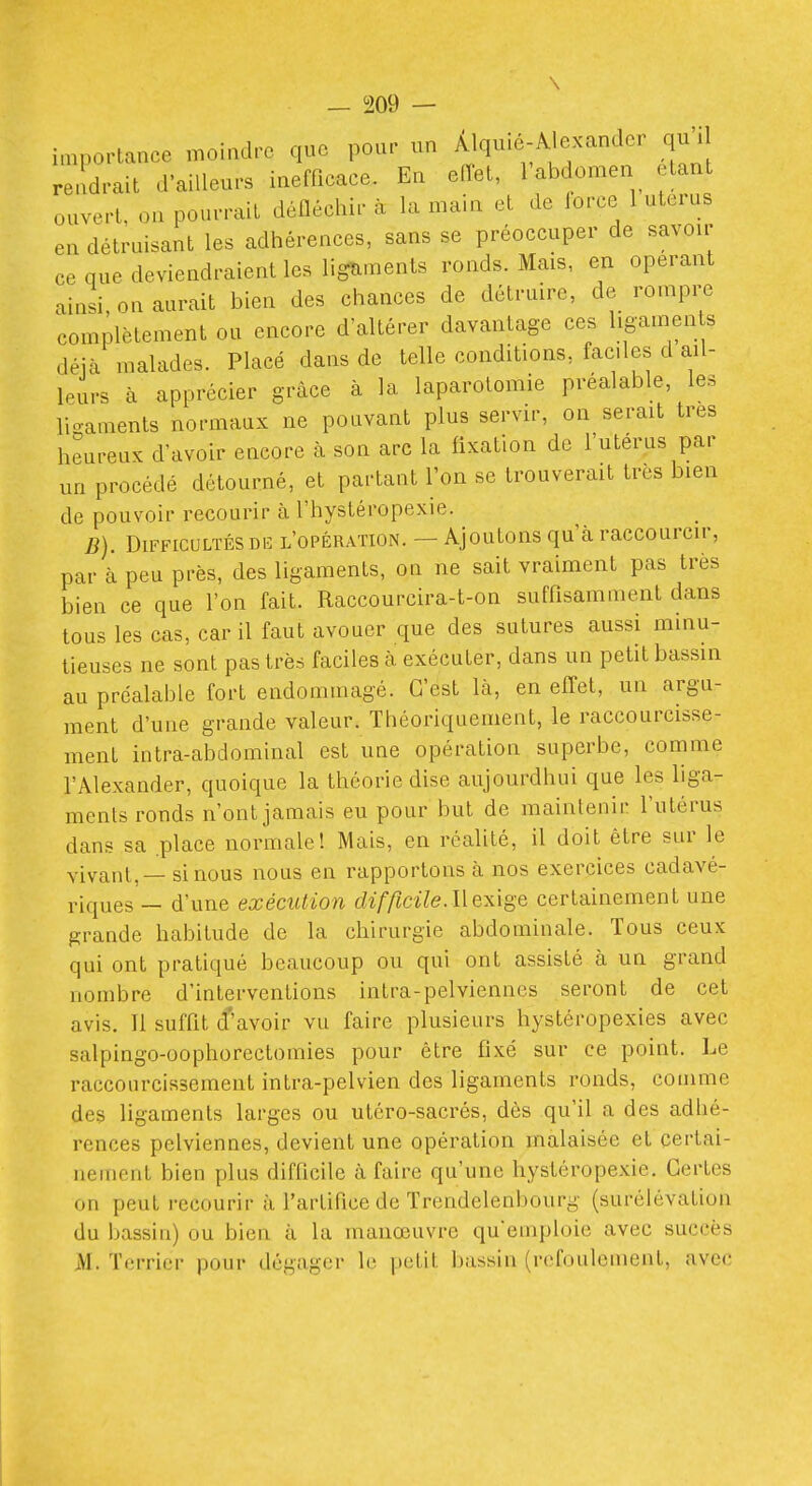 i„,portance moiadrc que pour un Àlquic-Âlexander qu'il rendrait d'ailleurs inefficace. En eiïet, l'abdomen étant ouvert, on pourrait défléchir à la main et de force 1 utérus en détruisant les adhérences, sans se préoccuper de savoir ce que deviendraient les ligïiments ronds. Mais, en opérant ainsi, on aurait bien des chances de détruire, de rompre complètement ou encore d'altérer davantage ces ligamen s déjà malades. Placé dans de telle conditions, fades d ail- leurs à apprécier grâce à la laparotomie préalable, les lio-aments normaux ne pouvant plus servir, on serait très heureux d'avoir encore à son arc la iixation de l'utérus par un procédé détourné, et partant l'on se trouverait très bien de pouvoir recourir à l'hystéropexie. B). Difficultés DU l'opération. — Ajoutons qu'à raccourcir, par à peu près, des ligaments, on ne sait vraiment pas très bien ce que l'on fait. Raccourcira-t-on suffisamment dans tous les cas, car il faut avouer que des sutures aussi minu- tieuses ne sont pas très faciles k exécuter, dans un petit bassin au préalable fort endommagé. C'est là, en effet, un argu- ment d'une grande valeur. Théoriquement, le raccourcisse- ment intra-abdominal est une opération superbe, comme l'Alexander, quoique la théorie dise aujourdhui que les liga- ments ronds n'ont jamais eu pour but de maintenir l'utérus dans sa .place normale! Mais, en réalité, il doit être sur le vivant. — si nous nous en rapportons à nos exercices cadavé- riques — d'une exécution difftcile.llexige certainement une grande habitude de la chirurgie abdominale. Tous ceux qui ont pratiqué beaucoup ou qui ont assisté à un grand nombre d'interventions intra-pelviennes seront de cet avis. 11 suffit d'avoir vu faire plusieurs hystéropexies avec salpingo-oophorectomies pour être fixé sur ce point. Le raccourcissement intra-pelvien des ligaments ronds, comme des ligaments larges ou utéro-sacrés, dès qu'il a des adhé- rences pelviennes, devient une opération malaisée et certai- nement bien plus difficile à faire qu'une hystéropexie. Certes on peut recourir à l'artifice de Trendelenbourg (surélévation du bassin) ou bien à la manœuvre qu'emploie avec succès M. Terrier pour dégager le petit bassin (refoulement, avec