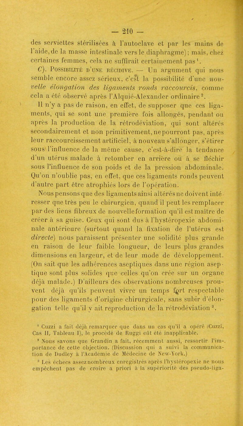 des serviettes stérilisées à l'autoclave et par les mains de l'aide,de la masse intestinale vers le diaphragme); mais, chez certaines femmes, cela ne suffirait certainement pas^ C). Possibilité d'une récidive. — Un argument qui nous semble encore assez sérieux, c'est la possibilité d'une nou- velle élongatio7i des ligaments ronds raccourcis, comme cela a été observé après l'Alquié-Alexander ordinaire ^ H n'y a pas de raison, en effet, de supposer que ces liga- ments, qui se sont une première fois allongés, pendant ou après la production de la rétrodéviation, qui sont altérés secondairement et non primitivement, ne pourront pas, après leur raccourcissement artificiel, à nouveau s'allonger, s'étirer sous l'influence de la même cause, c'est-à-dire la tendance d'un utérus malade à retomber en arrière ou à se fléchir sous l'influence de son poids et de la pression abdominale. Qu'on n'oublie pas, en effet, que ces ligaments ronds peuvent d'autre part être atrophiés lors de l'opération. Nous pensons que des ligaments ainsi altérés ne doivent inté rcsser que très peu le chirurgien, quand il peut les remplacer par des liens fibreux de nouvelle formation qu'il est maître de créer à sa guise. Ceux qui sont dus à l'hystéropexie abdomi- nale antérieure (surtout quand la fixation de l'utérus est directe) nous paraissent présenter une solidité plus grande en raison de leur faible longueur, de leurs plus grandes dimensions en largeur, et de leur mode de développement. (On sait que les adhérences aseptiques dans une région asep- tique sont plus solides que celles qu'on crée sur un organe déjà malade.) D'ailleurs des observations nombreuses prou- vent déjà qu'ils peuvent vivre un temps l^rt respectable pour des ligaments d'origine chirurgicale, sans subir d'élon- gation telle qu'il y ait reproduction de la rétrodéviation ^ ' Cuzzi a fait déjà remarquer que dans un cas qu'il a opéré (Cuzzi, Cas II, Tableau I), le procédé de Rug-gi eût élé inapplicable. * Nous savons que Grandin a fait, récemment aussi, ressortir l'ini-, portance de cette objection. (Discussion qui a suivi la communica- tion de Dudley à l'Académie de Médecine de New-York.) ^ Les échecs assez nombreux enregistrés après l'hystéropexie ne nous empêchent pas de croire a priori à la supériorité des pscudo-liga-