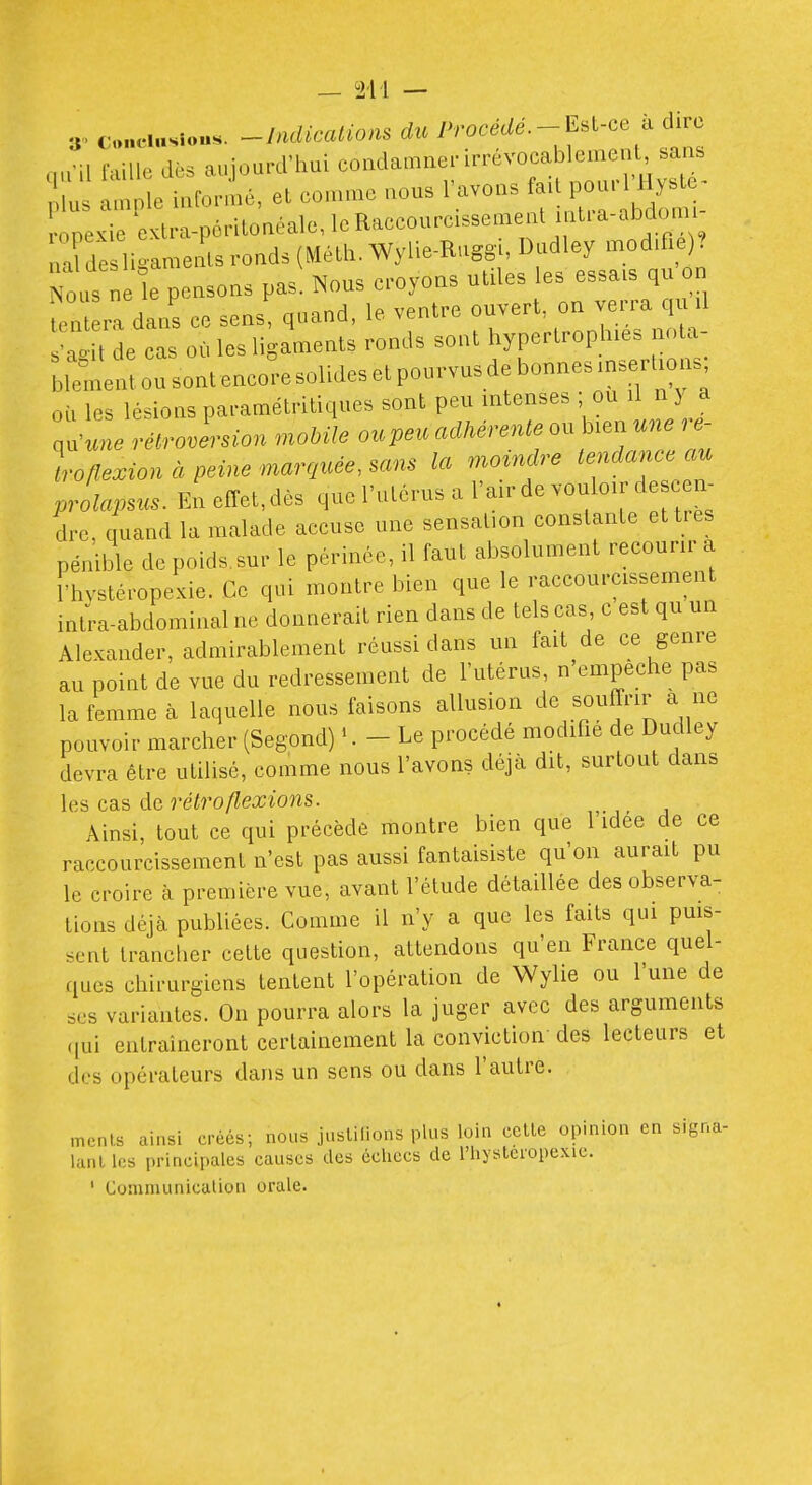 3^ conciasiou.. ^Indicalions d^.P/•oc^c/a^--Est-ce à dirc nu'il faille dès aujourd'hui condamner irrévocablement, sans lus ample informé, et comme nous l'avons ^^[^^^^^ ■ooeKie extra-pôritonéale, le Raccourcissement itia-abdomi nafde ligaments ronds (Méth. Wylie-Ruggi, Dudley modifie) Nous ne le pensons pas. Nous croyons utiles les essais qu on fen ra dans ce sens, quand, le ventre ouvert, on verra qu il C t de cas où les ligaments ronds sont hypertrophies nota- ou sont encore solides et pourvus de bonnes ins« où les lésions paramétritiques sont peu intenses ; ou iI n y a qu'«n. rétroversion mobile ou peu adhérente ou bien une ^ - loflexion à peine marquée, sans la moindre tendance prolapsus. Eneffet,dès que l'utérus a l'air de vouloir d c^^^^^ dre, quand la malade accuse une sensation constante et très pénible de poids.sur le périnée, il faut absolument recourir a l'hystéropexie. Ce qui montre bien que le raccourcissement intra-abdominal ne donnerait rien dans de tels cas, c est qu un Ale.ander, admirablement réussi dans un fait de ce genre au point de vue du redressement de l'utérus, n'empêche pas la femme cà laquelle nous faisons allusion de souffrir a ne pouvoir marcher (Segond) '. - Le procédé modifie de Dudley devra être utilisé, comme nous l'avons déjà dit, surtout dans les cas de rétro flexions. Ainsi, tout ce qui précède montre bien que 1 idée de ce raccourcissement n'est pas aussi fantaisiste qu'on aurait pu le croire à première vue, avant l'étude détaillée des observa- tions déjà publiées. Comme il n'y a que les faits qui puis- sent tranclier cette question, attendons qu'en France quel- ques chirurgiens tentent l'opération de Wylie ou l'une de ses variantes. On pourra alors la juger avec des arguments (|ui entraîneront certainement la conviction des lecteurs et des opérateurs dans un sens ou dans l'autre. mrnls ainsi créés; nous jiislilions plus loin celle opinion en signa- lanl les principales causes des échecs de l'hystéropexie.