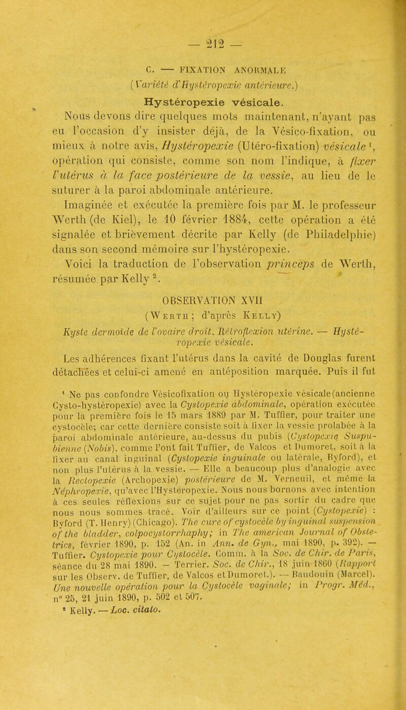 {Variété cVnyf^léropcxie antérieure.) Hystéropexie vésicale. Nous devons dire quelques mois maintenant, n'ayant pas eu l'occasion d'y insister déjà, de la Vésico-fixation, ou mieux à notre SiYis, Hystéropexie (Utéro-fixation) vésicale^, opération qui consiste, comme son nom l'indique, à fixe?' rutérus à la face postérieure de la vessie, au lieu de le suturer à la paroi abdominale antérieure. Imaginée et exécutée la première fois par M. le professeur Werth (de Kiel), le iO février 1884, cette opération a été signalée et brièvement décrite par Kelly (de Philadelphie) dans son second mémoire sur l'hystéropexie. Voici la traduction de l'observation princeps de Werth, résumée par Kelly ^. OBSERVATION XVII (Werth; d'après Kelly) Kyste dermoide de l'ovaire droit. Réiroflexion utérine. — Hysté- ropexie vésicale. Les adhérences fixant l'utérus dans la cavité de Douglas furent détacKees et celui-ci amené en antépositlon marquée. Puis il fut * Ne pas confondre Vésicofixation ou Hystéropexie vésicale (ancienne Gyslo-hystcropexie) avec la Cystopexie abdominale, opération exécutée pour la première fois le 15 mars 1889 par M. Tuffier, pour traiter une cystocèle; car cette dernière consiste soit à fixer la vessie prolabée à la paroi abdominale antérieure, au-dessus du pubis (Cystopexie Suspu- bienne [Nobis], comme l'ont fait Tuffier, de Yalcos et Dumoret, soit à la fixer au canal inguinal {Cystopexie inguinale ou latérale, Byford), et non plus l'utérus à la vessie. — Elle a beaucoup plus d'analogie avec la Roclopexie (Archopexie) postérieure de M. Verneuil, et même la Néphropexie, qu'avec l'IIystéropexie. îNous nous bornons avec intention à ces seules réflexions sur ce sujet pour ne pas sortir du cadre que nous nous sommes tracé. Voir d'ailleurs sur ce point {Cystopexie) : Byford (T. Henry) (Chicago). The cure of cystocèle byiiiQuiiial suspension of the bladder, colpocystorrhaphy ; in The american Journal uf Obsie- trics, février 1890, p. 152 (An. in An7i. de Gyn., mai 1890, p. 392). — Tuffier. Cystopexie pour Ci/slocèle. Comm. à la Soc. de Chir. de Paris, séance du 28 mai 1890. - Terrier. Soc. de Chir., 18 juin 1860 {Rapport sur les Observ. de Tuffier, de Valcos et Uiimorct.). — Baudouin (Marcel). Une nouvelle opération pour la Cystocèle vaginale; in Progr. Méd., n 25, 21 juin 1890, p. 502 et 507. * Kelly. — Lac. citalo.