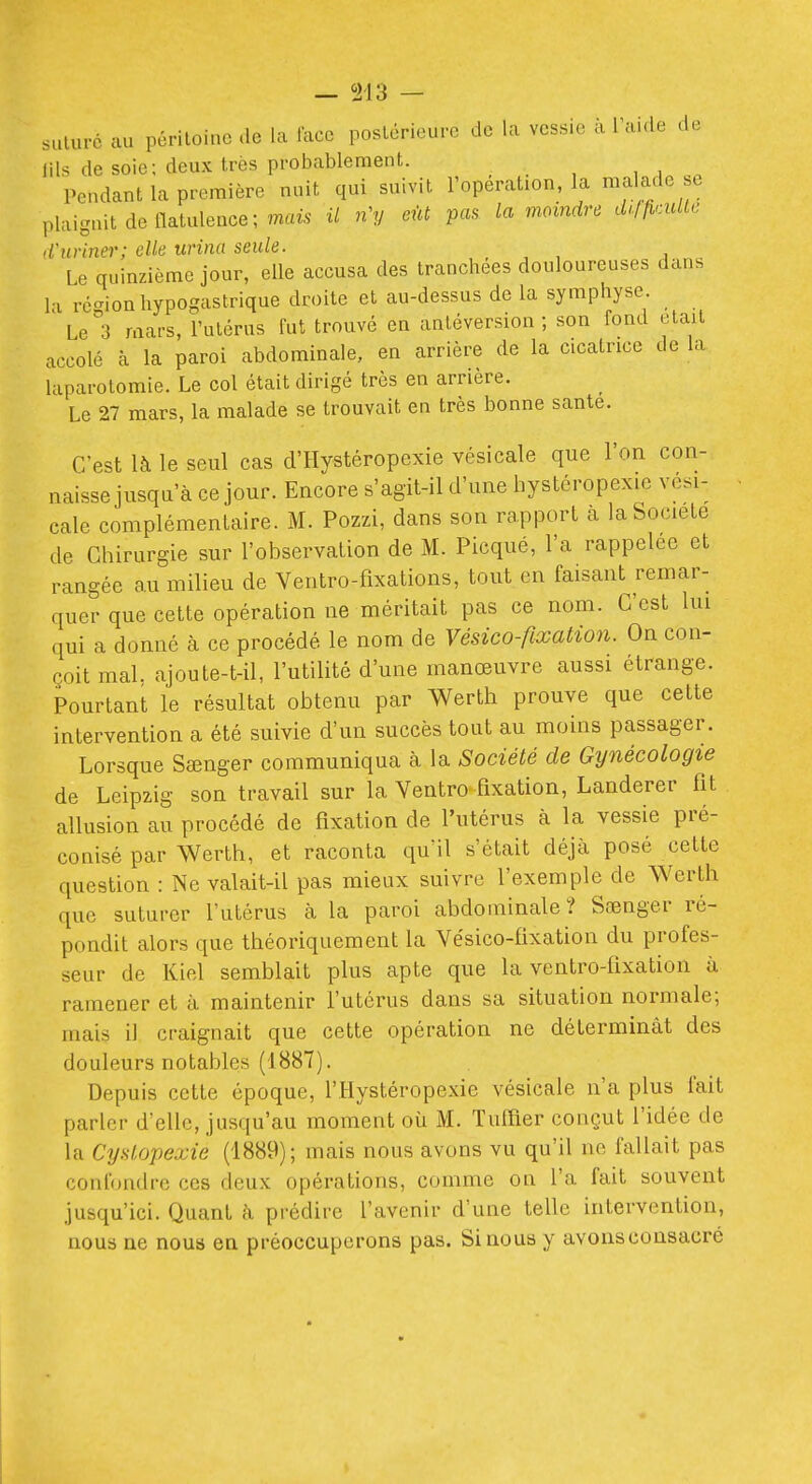 suture au péritoine de la lace postérieure de la vessie à l'aide de lils de soie; deux très probablement. , , , Pendant la première nuit qui suivit l'opération, la malade se plaignit de flatulence; mais- il n'y eût pas la moindre cU/ficuUc d'uriner; elle urina seule. Le quinzième jour, elle accusa des tranchées douloureuses dans la région hypogastrique droite et au-dessus de la symphyse Le 3 mars, l'utérus fut trouvé en antéversion ; son fond elail accolé à la paroi abdominale, en arrière de la cicatrice de la laparotomie. Le col était dirigé très en arrière. Le 27 mars, la malade se trouvait en très bonne santé. C'est là le seul cas d'Hystéropexie vésicale que l'on con- naisse jusqu'à ce jour. Encore s'agit-il d'une hystéropexie vési- cale complémentaire. M. Pozzi, dans son rapport à la Société de Chirurgie sur l'observation de M. Picqué, l'a rappelée et rangée au milieu de Ventro-fixations, tout en faisant remar- quer que cette opération ne méritait pas ce nom. C'est lui qui a donné à ce procédé le nom de Vésico-fixation. On con- çoit mal. ajoute-t-il, l'utilité d'une manœuvre aussi étrange. Pourtant le résultat obtenu par Werth prouve que cette intervention a été suivie d'un succès tout au moins passager. Lorsque Sœnger communiqua à la Société de Gynécologie de Leipzig son travail sur la Ventro fixation, Landerer fit allusion au procédé de fixation de l'utérus à la vessie pré- conisé par Werth, et raconta qu'il s'était déjà posé cette question : Ne valait-il pas mieux suivre l'exemple de Werth que suturer l'utérus à la paroi abdominale? Sœnger ré- pondit alors que théoriquement la Vésico-fixation du profes- seur de Kiel semblait plus apte que la ventro-fixation à ramener et à maintenir futcrus dans sa situation normale; mais il craignait que cette opération ne déterminât des douleurs notables (1887). Depuis cette époque, l'Hystéropexie vésicale n'a plus fait parler d'elle, jusqu'au moment où M. TulTier conçut l'idée de la Cyslopexie (1889); mais nous avons vu qu'il ne fallait pas confondre ces deux opérations, comme on l'a fait souvent jusqu'ici. Quant à prédire l'avenir d'une telle intervention, nous ne nous en préoccuperons pas. Si nous y avonsconsacré