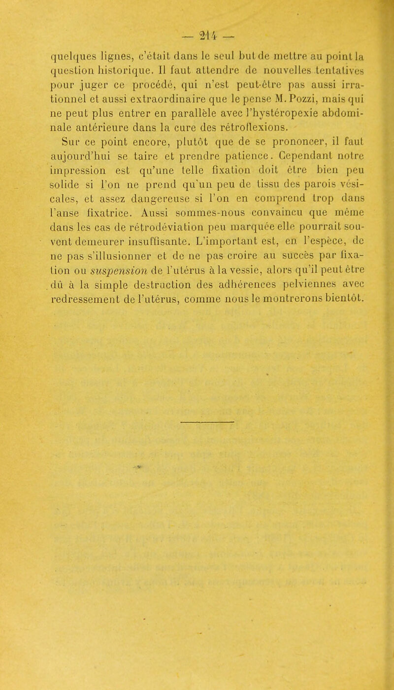 quelques lignes, c'était dans le seul but de mettre au point la question historique. Il faut attendre de nouvelles tentatives pour juger ce procédé, qui n'est peut-être pas aussi irra- tionnel et aussi extraordinaire que le pense M. Pozzi, mais qui ne peut plus entrer en parallèle avec l'hystéropexie abdomi- nale antérieure dans la cure des rétrollexions. Sur ce point encore, plutôt que de se prononcer, il faut aujourd'hui se taire et prendre patience. Cependant notre impression est qu'une telle fixation doit être bien peu solide si l'on ne prend qu'un peu de tissu des parois vési- cales, et assez dangereuse si l'on en comprend trop dans l'anse fixatrice. Aussi sommes-nous convaincu que même dans les cas de rétrodéviation peu marquée elle pourrait sou- vent demeurer insuffisante. L'important est, en l'espèce, de ne pas s'illusionner et de ne pas croire au succès par fixa- tion ou suspension de l'utérus à la vessie, alors qu'il peut être . dû à la simple destruction des adhérences pelviennes avec redressement de l'utérus, comme nous le montrerons bientôt.