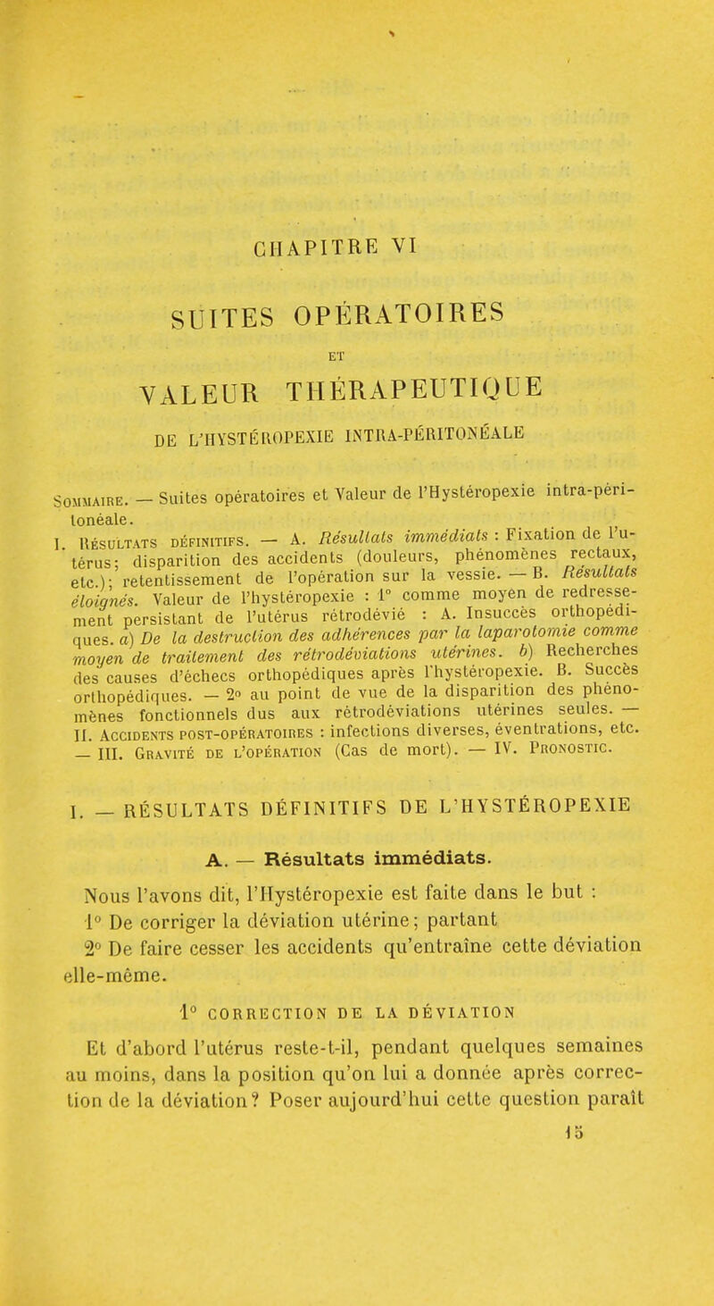 CHAPITRE VI SUITES OPÉRATOIRES ET VALEUR THÉRAPEUTIQUE DE L'IIYSTÉROPEXIE INTRA-PÉRITOÎs'ÉALE Sommaire. - Suites opératoires et Valeur de l'Hystéropexie intra-pèri- lonéale. 1 RÉSULTATS DÉFINITIFS. - A. RésullcUs immédiats : Fixation de l'u- 'térus- disparition des accidents (douleurs, phénomènes rectaux, etc.); retentissement de l'opération sur la vessie. - B. Résultats éloignés. Valeur de l'hystéropexie : 1° comme moyen de redresse- ment persistant de l'utérus rétrodévié : A. Insuccès orthopédi- ques a) De la destruction des adhérences par la laparotomie comme moyen de traitement des rétrodéviations utérines, b) Recherches des causes d'échecs orthopédiques après l'hystéropexie. B. Succès orthopédiques. - 20 au point de vue de la disparition des phéno- mènes fonctionnels dus aux rétrodéviations utérines seules. — II. Accidents post-opératoires : infections diverses, éventrations, etc. — III. Gravité de l'opération (Cas de mort). — IV. Pronostic. I. - RÉSULTATS DÉFINITIFS DE L'HYSTÉROPEXIE A. — Résultats immédiats. Nous l'avons dit, l'Hystéropexie est faite dans le but : \° De corriger la déviation utérine; partant 2° De faire cesser les accidents qu'entraîne cette déviation elle-même. 1° CORRECTION DE LA DÉVIATION Et d'abord l'utérus reste-t-il, pendant quelques semaines au moins, dans la position qu'on lui a donnée après correc- tion de la déviation? Poser aujourd'hui cette question paraît 15