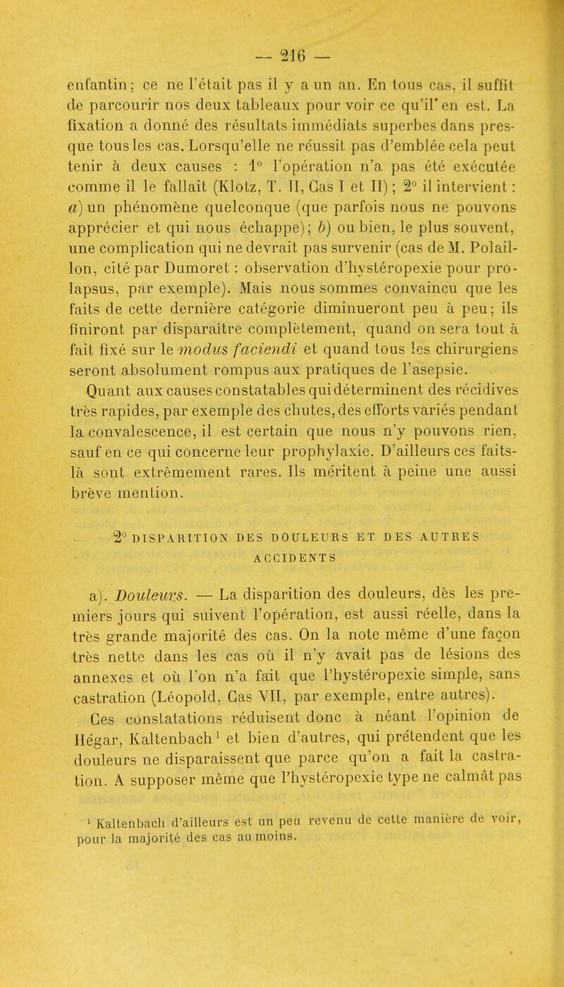enfantin; ce ne l'élait pas il y a un an. En tous cas, il suffit de parcourir nos deux tableaux pour voir ce qu'il'en est. La fixation a donné des résultats immédiats superbes dans pres- que tous les cas. Lorsqu'elle ne réussit pas d'emblée cela peut tenir à deux causes : 1° l'opération n'a pas été exécutée comme il le fallait (Klotz, T. II, Cas I et II) ; 2^^ il intervient : a) un phénomène quelconque (que parfois nous ne pouvons apprécier et qui nous échappe); b) ou bien, le plus souvent, une complication qui ne devrait pas survenir (cas de M. Polail- lon, cité par Dumoret : observation d'hystéropexie pour pro- lapsus, par exemple). Mais nous sommes convaincu que les faits de cette dernière catégorie diminueront peu à peu; ils finiront par disparaître complètement, quand on sera tout à fait fixé sur le modus faciendi et quand tous les chirurgiens seront absolument rompus aux pratiques de l'asepsie. Quant aux causes constatablesquidéterminent des récidives très rapides, par exemple des chutes, des efforts variés pendant la convalescence, il est certain que nous n'y pouvons rien, sauf en ce qui concerne leur prophylaxie. D'ailleurs ces faits- là sont extrêmement rares. Ils méritent à peine une aussi brève mention. 2° DISPARITION DES DOULEURS ET DES AUTRES ACCIDENTS a). Douleurs. — La disparition des douleurs, dès les pre- miers jours qui suivent l'opération, est aussi réelle, dans la très grande majorité des cas. On la note même d'une façon très nette dans les cas où il n'y avait pas de lésions des annexes et où l'on n'a fait que l'hystéropexie simple, sans castration (Léopold, Cas VII, par exemple, entre autres). Ces constatations réduisent donc à néant l'opinion de Hégar, Kaltenbach' et bien d'autres, qui prétendent que les douleurs ne disparaissent que parce qu'on a fait la castra- tion. A supposer même que l'hystéropexie type ne calmât pas ' Kaltenbach d'ailleurs est un peu revenu de cette manière de voir, pour la majorité des cas au moins.